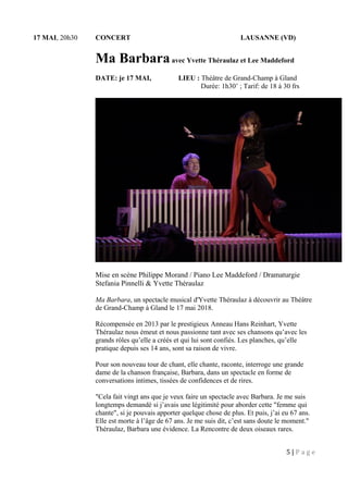 17 MAI, 20h30 CONCERT LAUSANNE (VD)
Ma Barbaraavec Yvette Théraulaz et Lee Maddeford
DATE: je 17 MAI, LIEU : Théâtre de Grand-Champ à Gland
Durée: 1h30’ ; Tarif: de 18 à 30 frs
Mise en scène Philippe Morand / Piano Lee Maddeford / Dramaturgie
Stefania Pinnelli & Yvette Théraulaz
Ma Barbara, un spectacle musical d'Yvette Théraulaz à découvrir au Théâtre
de Grand-Champ à Gland le 17 mai 2018.
Récompensée en 2013 par le prestigieux Anneau Hans Reinhart, Yvette
Théraulaz nous émeut et nous passionne tant avec ses chansons qu’avec les
grands rôles qu’elle a créés et qui lui sont confiés. Les planches, qu’elle
pratique depuis ses 14 ans, sont sa raison de vivre.
Pour son nouveau tour de chant, elle chante, raconte, interroge une grande
dame de la chanson française, Barbara, dans un spectacle en forme de
conversations intimes, tissées de confidences et de rires.
"Cela fait vingt ans que je veux faire un spectacle avec Barbara. Je me suis
longtemps demandé si j’avais une légitimité pour aborder cette "femme qui
chante", si je pouvais apporter quelque chose de plus. Et puis, j’ai eu 67 ans.
Elle est morte à l’âge de 67 ans. Je me suis dit, c’est sans doute le moment."
Théraulaz, Barbara une évidence. La Rencontre de deux oiseaux rares.
5 | P a g e
 