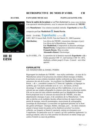RETROSPECTIVE DU MOIS D’AVRIL CH
28 AVRIL FANTAISIE MUSICALE FLON-LAUSANNE (VD)
Dans le cadre de la saison « Le Flon Autrement », nous vous invitons
à un spectacle interdisciplinaire, avec le concours des étudiants de l’HEMU
et la Manufacture. Une création mondiale intitulée Esperluette ou bien &,
composée par Lee Maddeford & Daniel Perrin.
DATE : 28 AVRIL Esperluette ou bien &
LIEU: BCV Concert Hall, FLON, Voie du Chariot 23, 1000 Lausanne
Distribution: Les élèves de l'HEMU, (musiciens classique et jazz)
Les élèves de la Manufacture, Lausanne
Lee Maddeford, Composition et direction artistique
Daniel Perrin, Composition et direction artistique
François Renou, Mise en scène
Alessandro Ratoci, Electronique
Sa 28 AVRIL, 17h La première de la fantaisie musicale Esperluette « & »
Entrée payante CHF 15.- tarif normal, CHF 10.- AVS,
étudiants, enfants jusqu’à 16 ans : Concert suivi d'un
apéritif.
ESPERLUETTE
LEE MADDEFORD & DANIEL PERRIN
Regroupant les étudiants de l’HEMU – tous styles confondus – et ceux de La
Manufacture autour d’un processus de création alliant musique et théâtre,
Esperluette est une création mondiale inédite orchestrée par deux musiciens
amoureux des arts de la scène : les excellents Lee Maddeford et Daniel
Perrin. « & » : considérée comme la 27e
lettre de l’alphabet, ce logotype ou
symbole, que l’on peut confondre avec le « et » de liaison, est bien
davantage. L’esperluette associe plus qu’elle n’additionne, et en ce sens
articule par une simple calligraphie la relation entre deux ou plusieurs entités.
Elle est au cœur de cette création mondiale que Lee Maddeford et Daniel
Perrin proposent avec le concours de musiciens de l’HEMU, issus des
départements classique et jazz, et de comédiens de La Manufacture. Cette
idée se décline en de multiples facettes alliant écriture & improvisation,
parole & musique, mots & onomatopées, mouvements & scénographie,
acoustique & électronique. La rencontre est également présente sur le front
des genres artistiques : musique, théâtre, classique, jazz… les deux créateurs
aiment à laisser toutes les portes (et les fenêtres) ouvertes! Les textes
collectés, sur lesquels se basent le spectacle, entrent en résonance avec
l’esperluette. En particulier avec le « nœud » qu’elle symbolise également. Le
nœud qui attache, relie et se fait carrefour de directions en même temps que
centre d’intérêt ou cœur du problème.
8 | P a g e
 