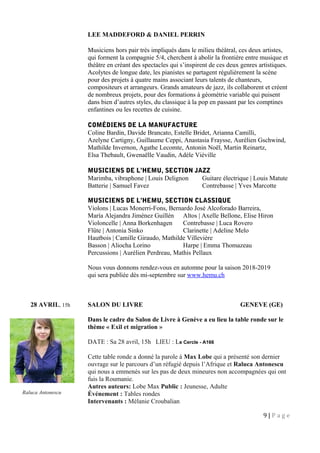 LEE MADDEFORD & DANIEL PERRIN
Musiciens hors pair très impliqués dans le milieu théâtral, ces deux artistes,
qui forment la compagnie 5/4, cherchent à abolir la frontière entre musique et
théâtre en créant des spectacles qui s’inspirent de ces deux genres artistiques.
Acolytes de longue date, les pianistes se partagent régulièrement la scène
pour des projets à quatre mains associant leurs talents de chanteurs,
compositeurs et arrangeurs. Grands amateurs de jazz, ils collaborent et créent
de nombreux projets, pour des formations à géométrie variable qui puisent
dans bien d’autres styles, du classique à la pop en passant par les comptines
enfantines ou les recettes de cuisine.
COMÉDIENS DE LA MANUFACTURE
Coline Bardin, Davide Brancato, Estelle Bridet, Arianna Camilli,
Azelyne Cartigny, Guillaume Ceppi, Anastasia Fraysse, Aurélien Gschwind,
Mathilde Invernon, Agathe Lecomte, Antonin Noël, Martin Reinartz,
Elsa Thebault, Gwenaëlle Vaudin, Adèle Viéville
MUSICIENS DE L’HEMU, SECTION JAZZ
Marimba, vibraphone | Louis Delignon Guitare électrique | Louis Matute
Batterie | Samuel Favez Contrebasse | Yves Marcotte
MUSICIENS DE L’HEMU, SECTION CLASSIQUE
Violons | Lucas Monerri-Fons, Bernardo José Alcoforado Barreira,
María Alejandra Jiménez Guillén Altos | Axelle Bellone, Elise Hiron
Violoncelle | Anna Borkenhagen Contrebasse | Luca Rovero
Flûte | Antonia Sinko Clarinette | Adeline Melo
Hautbois | Camille Giraudo, Mathilde Villevière
Basson | Aliocha Lorino Harpe | Emma Thomazeau
Percussions | Aurélien Perdreau, Mathis Pellaux
Nous vous donnons rendez-vous en automne pour la saison 2018-2019
qui sera publiée dès mi-septembre sur www.hemu.ch
28 AVRIL, 15h SALON DU LIVRE GENEVE (GE)
Dans le cadre du Salon de Livre à Genève a eu lieu la table ronde sur le
thème « Exil et migration »
DATE : Sa 28 avril, 15h LIEU : Le Cercle - A166
Cette table ronde a donné la parole à Max Lobe qui a présenté son dernier
ouvrage sur le parcours d’un réfugié depuis l’Afrique et Raluca Antonescu
qui nous a emmenés sur les pas de deux mineures non accompagnées qui ont
fuis la Roumanie.
Autres auteurs: Lobe Max Public : Jeunesse, Adulte
Événement : Tables rondes
Intervenants : Mélanie Croubalian
9 | P a g e
Raluca Antonescu
 