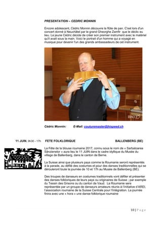 10 | P a g e
PRESENTATION – CEDRIC MONNIN
Encore adolescent, Cédric Monnin découvre la flûte de pan. C'est lors d'un
concert donné à Neuchâtel par le grand Gheorghe Zamfir que le déclic eu
lieu. Le jeune Cédric décide de créer son premier instrument avec le matériel
qu'il avait sous la main. Voici le portrait d'un homme qui a voyagé en
musique pour devenir l'un des grands ambassadeurs de cet instrument.
Cédric Monnin: E-Mail: couturemaster@hispeed.ch
11 JUIN, 9h30 - 17h FETE FOLKLORIQUE BALLENBERG (BE)
La Fête de la blouse roumaine 2017, connu sous le nom de « Sarbatoarea
Sânzienelor » aura lieu le 11 JUIN dans le cadre idyllique du Musée du
village de Ballenberg, dans le canton de Berne.
La Suisse ainsi que plusieurs pays comme la Roumanie seront représentés
à la parade, au défilé des costumes et pour des danses traditionnelles qui se
dérouleront toute la journée de 10 et 17h au Musée de Ballenberg (BE).
Des troupes de danseurs en costumes traditionnels vont défiler et présenter
des danses folkloriques de leurs pays ou originaires de Suisse ; par exemple
du Tessin des Grisons ou du canton de Vaud. La Roumanie sera
représentée par un groupe de danseurs amateurs réunis à l’initiative d’AREI,
l’association roumaine de la Suisse Centrale pour l’Intégration. La journée
finira avec une « hora » une danse folklorique roumaine
 
