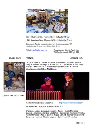11 | P a g e
RDV : 11 JUIN, 9h30 à l’entrée VEST - Hofstetten/Birenz
LIEU: Ballenberg West, Museum,3858 Hofstetten bei Brienz
Ballenberg, Musée suisse en plein air, Museumsstrasse 131
Hofstetten bei Brienz Tél: +41 33 952 10 30
E-Mail: info@ballenberg.ch Organisatrice: Giorgia Seeholzer.
Téléfon (ce jour-ci): 076 342 21 01
30 JUIN, 20h30 FESTIVAL CERNIER (NE)
La 15e édition du Festival « Poésie en arrosoir » aura lieu comme
chaque année à Evologia –Cernier (NE) et ouvrira avec le spectacle
musical « Ma Barbara », avec l’éblouissante Yvette Théraulaz,
accompagnée par le Lee Maddeford.
Yvette Théraulaz et Lee Maddeford http://www.yvettetheraulaz.ch/
MA BARBARA - spectacle musical crée en 2015
Chansons, paroles & musique : Barbara - Textes : Yvette Théraulaz -
Claviers & arrangements : Lee Maddeford - Dramaturgie : Stefania Pinnelli &
Yvette Théraulaz - Mise en scène : Philippe Morand - Scénographie : David
Deppierraz - Lumière : Nicolas Mayoraz - Son : Bernard Amaudruz
30 JUIN - 16 JUILLET 2017
 