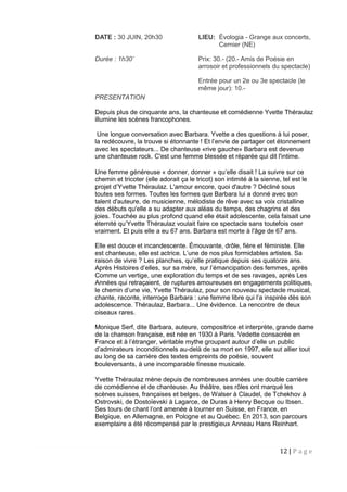 12 | P a g e
DATE : 30 JUIN, 20h30 LIEU: Évologia - Grange aux concerts,
Cernier (NE)
Durée : 1h30’ Prix: 30.- (20.- Amis de Poésie en
arrosoir et professionnels du spectacle)
Entrée pour un 2e ou 3e spectacle (le
même jour): 10.-
PRESENTATION
Depuis plus de cinquante ans, la chanteuse et comédienne Yvette Théraulaz
illumine les scènes francophones.
Une longue conversation avec Barbara. Yvette a des questions à lui poser,
la redécouvre, la trouve si étonnante ! Et l’envie de partager cet étonnement
avec les spectateurs... De chanteuse «rive gauche» Barbara est devenue
une chanteuse rock. C'est une femme blessée et réparée qui dit l'intime.
Une femme généreuse « donner, donner » qu’elle disait ! La suivre sur ce
chemin et tricoter (elle adorait ça le tricot) son intimité à la sienne, tel est le
projet d’Yvette Théraulaz. L'amour encore, quoi d'autre ? Décliné sous
toutes ses formes. Toutes les formes que Barbara lui a donné avec son
talent d'auteure, de musicienne, mélodiste de rêve avec sa voix cristalline
des débuts qu'elle a su adapter aux aléas du temps, des chagrins et des
joies. Touchée au plus profond quand elle était adolescente, cela faisait une
éternité qu’Yvette Théraulaz voulait faire ce spectacle sans toutefois oser
vraiment. Et puis elle a eu 67 ans. Barbara est morte à l'âge de 67 ans.
Elle est douce et incandescente. Émouvante, drôle, fière et féministe. Elle
est chanteuse, elle est actrice. L’une de nos plus formidables artistes. Sa
raison de vivre ? Les planches, qu’elle pratique depuis ses quatorze ans.
Après Histoires d’elles, sur sa mère, sur l’émancipation des femmes, après
Comme un vertige, une exploration du temps et de ses ravages, après Les
Années qui retraçaient, de ruptures amoureuses en engagements politiques,
le chemin d’une vie, Yvette Théraulaz, pour son nouveau spectacle musical,
chante, raconte, interroge Barbara : une femme libre qui l’a inspirée dès son
adolescence. Théraulaz, Barbara... Une évidence. La rencontre de deux
oiseaux rares.
Monique Serf, dite Barbara, auteure, compositrice et interprète, grande dame
de la chanson française, est née en 1930 à Paris. Vedette consacrée en
France et à l’étranger, véritable mythe groupant autour d’elle un public
d’admirateurs inconditionnels au-delà de sa mort en 1997, elle sut allier tout
au long de sa carrière des textes empreints de poésie, souvent
bouleversants, à une incomparable finesse musicale.
Yvette Théraulaz mène depuis de nombreuses années une double carrière
de comédienne et de chanteuse. Au théâtre, ses rôles ont marqué les
scènes suisses, françaises et belges, de Walser à Claudel, de Tchekhov à
Ostrovski, de Dostoïevski à Lagarce, de Duras à Henry Becque ou Ibsen.
Ses tours de chant l’ont amenée à tourner en Suisse, en France, en
Belgique, en Allemagne, en Pologne et au Québec. En 2013, son parcours
exemplaire a été récompensé par le prestigieux Anneau Hans Reinhart.
 