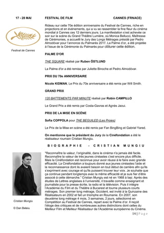 14 | P a g e
17 - 28 MAI FESTIVAL DE FILM CANNES (FRNACE)
Rideau sur cette 70e édition anniversaire du Festival de Cannes, riche en
projections et en événements, qui a vu se rassembler la fine fleur du cinéma
mondial à Cannes ces 12 derniers jours. La manifestation s’est achevée ce
soir sur la scène du Grand Théâtre Lumière, où Monica Bellucci, Maîtresse
de Cérémonies, a accueilli le Jury des Longs Métrages présidé par Pedro
Almodóvar pour l’annonce du Palmarès 2017. La Palme d’or, a été projetée
à l’issue de la Cérémonie du Palmarès pour clôturer cette édition.
PALME D'OR
THE SQUARE réalisé par Ruben ÖSTLUND
La Palme d'or a été remise par Juliette Binoche et Pedro Almodóvar.
PRIX DU 70e ANNIVERSAIRE
Nicole KIDMAN, Le Prix du 70e anniversaire a été remis par Will Smith.
GRAND PRIX
120 BATTEMENTS PAR MINUTE réalisé par Robin CAMPILLO
Le Grand Prix a été remis par Costa-Gavras et Agnès Jaoui.
PRIX DE LA MISE EN SCÈNE
Sofia COPPOLA pour THE BEGUILED (Les Proies)
Le Prix de la Mise en scène a été remis par Fan BingBing et Gabriel Yared.
On mentionne que le président du Jury de la Cinéfondation a été le
réalisateur roumain Cristian Mungiu.
B I O G R A P H I E - C R I S T I A N M U N G I U
"Reconnaître la valeur, l’originalité, dans le cinéma n'a jamais été facile.
Reconnaître la valeur de très jeunes cinéastes c’est encore plus difficile.
Mais la Cinéfondation est reconnue pour avoir réussi à le faire avec grande
efficacité. La Cinéfondation a toujours donné aux jeunes cinéastes l’aide et
la reconnaissance dont ils avaient besoin en tout début de carrière afin qu'ils
s’expriment avec courage et qu'ils puissent trouver leur voix. Je souhaite que
ça continue pendant longtemps avec la même efficacité et je suis fier d’être
associé à cette démarche.” Cristian Mungiu est né en 1968 à Iași. Après des
études de Lettres anglaises à l’université, il travaille comme enseignant et
journaliste pour la presse écrite, la radio et la télévision. Puis il intègre
l’Académie du Film et du Théâtre à Bucarest et tourne plusieurs courts
métrages. Son premier long métrage, Occident, est invité à la Quinzaine des
Réalisateurs en 2002 et fait un triomphe en Roumanie. En 2007, son
deuxième long métrage 4 mois, 3 semaines, 2 jours, sélectionné en
Compétition au Festival de Cannes, repart avec la Palme d’or. Il reçoit
l’éloge des critiques et de nombreuses autres distinctions dont celles du
Meilleur Film et Meilleur Réalisateur de l’Académie européenne du Cinéma.
Cristian Mungiu
© Dan Beleiu
Festival de Cannes
 