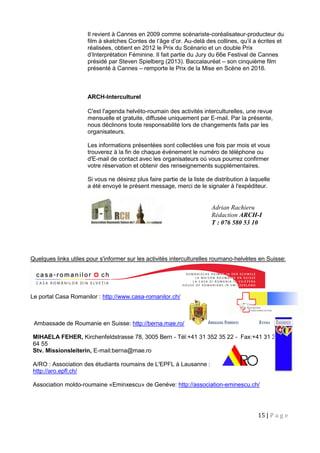 15 | P a g e
Il revient à Cannes en 2009 comme scénariste-coréalisateur-producteur du
film à sketches Contes de l’âge d’or. Au-delà des collines, qu’il a écrites et
réalisées, obtient en 2012 le Prix du Scénario et un double Prix
d’Interprétation Féminine. Il fait partie du Jury du 66e Festival de Cannes
présidé par Steven Spielberg (2013). Baccalauréat – son cinquième film
présenté à Cannes – remporte le Prix de la Mise en Scène en 2016.
ARCH-Interculturel
C'est l'agenda helvéto-roumain des activités interculturelles, une revue
mensuelle et gratuite, diffusée uniquement par E-mail. Par la présente,
nous déclinons toute responsabilité lors de changements faits par les
organisateurs.
Les informations présentées sont collectées une fois par mois et vous
trouverez à la fin de chaque événement le numéro de téléphone ou
d'E-mail de contact avec les organisateurs où vous pourrez confirmer
votre réservation et obtenir des renseignements supplémentaires.
Si vous ne désirez plus faire partie de la liste de distribution à laquelle
a été envoyé le présent message, merci de le signaler à l'expéditeur.
Quelques links utiles pour s'informer sur les activités interculturelles roumano-helvètes en Suisse:
Le portal Casa Romanilor : http://www.casa-romanilor.ch/
Ambassade de Roumanie en Suisse: http://berna.mae.ro/
MIHAELA FEHER, Kirchenfeldstrasse 78, 3005 Bern - Tél:+41 31 352 35 22 - Fax:+41 31 352
64 55
Stv. Missionsleiterin, E-mail:berna@mae.ro
A/RO : Association des étudiants roumains de L'EPFL à Lausanne :
http://aro.epfl.ch/
Association moldo-roumaine «Eminxescu» de Genève: http://association-eminescu.ch/
Adrian Rachieru
Rédaction ARCH-I
T : 076 580 53 10
 
