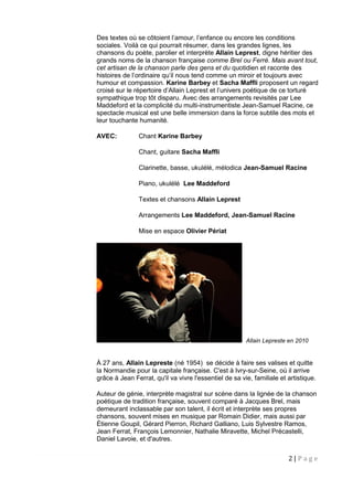 2 | P a g e
Des textes où se côtoient l’amour, l’enfance ou encore les conditions
sociales. Voilà ce qui pourrait résumer, dans les grandes lignes, les
chansons du poète, parolier et interprète Allain Leprest, digne héritier des
grands noms de la chanson française comme Brel ou Ferré. Mais avant tout,
cet artisan de la chanson parle des gens et du quotidien et raconte des
histoires de l’ordinaire qu’il nous tend comme un miroir et toujours avec
humour et compassion. Karine Barbey et Sacha Maffli proposent un regard
croisé sur le répertoire d’Allain Leprest et l’univers poétique de ce torturé
sympathique trop tôt disparu. Avec des arrangements revisités par Lee
Maddeford et la complicité du multi-instrumentiste Jean-Samuel Racine, ce
spectacle musical est une belle immersion dans la force subtile des mots et
leur touchante humanité.
AVEC: Chant Karine Barbey
Chant, guitare Sacha Maffli
Clarinette, basse, ukulélé, mélodica Jean-Samuel Racine
Piano, ukulélé Lee Maddeford
Textes et chansons Allain Leprest
Arrangements Lee Maddeford, Jean-Samuel Racine
Mise en espace Olivier Périat
Allain Lepreste en 2010
À 27 ans, Allain Lepreste (né 1954) se décide à faire ses valises et quitte
la Normandie pour la capitale française. C'est à Ivry-sur-Seine, où il arrive
grâce à Jean Ferrat, qu'il va vivre l'essentiel de sa vie, familiale et artistique.
Auteur de génie, interprète magistral sur scène dans la lignée de la chanson
poétique de tradition française, souvent comparé à Jacques Brel, mais
demeurant inclassable par son talent, il écrit et interprète ses propres
chansons, souvent mises en musique par Romain Didier, mais aussi par
Étienne Goupil, Gérard Pierron, Richard Galliano, Luis Sylvestre Ramos,
Jean Ferrat, François Lemonnier, Nathalie Miravette, Michel Précastelli,
Daniel Lavoie, et d'autres.
 