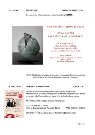 5 | P a g e
3 - 18 JUIN EXPOSITION SIGNAL DE BOUGY (VD)
On vous invite à l’exposition de sculptures d’Anna SUTTER
NOTE : Modification d’horaire de fermeture. L’exposition fermera ses portes
à 18h et non à 19h comme indiqué sur l’affiche, ci-dessus.
6 JUIN, 19h30 CONCERT HUMMANITAIRE ZURICH (ZH)
Le Zürcher Kammerorchester et Kammerorchester Musikschule
Konservatorium Zürich sous la baguette de Philip A. Draganov vont donner
un concert à but humanitaire, en faveur d’ enfants atteints de cancer
AU PROGRAMME: Mozart, Brahms, Tchaikovsky
DATE: 6 JUIN 2017, 19h30
LIEU: la Grande Salle de Tonhalle, Zürich PRIX: 25 FRS; 125 FRS
SOLISTES: Teo Gheorghiu (piano), Andrei Ioniţă (violoncelle).
 