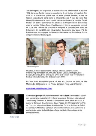 6 | P a g e
Teo Gheorghiu est un pianiste et acteur suisse né à Männedorf, le 12 août
1992 dans une famille roumano-canadienne. Il est l'acteur principal du film
Vitus où il incarne son propre rôle de jeune pianiste virtuose, à côté de
l’acteur suisse Bruno Ganz (dans le rôle grand père). A l'âge de 5 ans Teo
Gheorghiu découvre le piano, ayant comme professeur le pianiste Daniel
Höxter. En 2001 il commence des études à la Purcell School de Londres
avec le pianiste William Fong. Parallèlement, il donne son premier concert
en 2004 à la Tonhalle de Zurich où il interprète le concerto pour piano de
Schumann. En mai 2007, son interprétation du concerto pour piano nº 2 de
Rachmaninov, accompagné du Winterthur Orchestra à la Tonhalle de Zurich
est particulièrement remarquée.
Teo Gheorghiu
Plus tard, il donne des concerts à Tokyo, Istanbul, Londres, Saint-
Pétersbourg et Potsdam en 2008, et à Zurich, Gstaad, Harrogate, Bad
Saarow, Bucarest, Bonn ainsi qu'en Chine et à Taïwan ou à l'ouverture du
Festival international du film de Locarno en 2009.
En 2994 il est récompensé par le 1er Prix au Concours de piano de San
Marino . En 2005 gagne le 1er Prix au Concours Franz Liszt à Weimar.
http://www.teogheorghiu.com/
Andrei Ionuț Ioniță est un viollonceliste né en 1994 à Bucarest. Il obtient
son premier prix musical en 2015 Dans le cadre du Concours International
Tchaikovsky à Moscou. IL étudie à l’’Universté d’Art de Berlin. En 2003, il
gagne le Concours de violoncelles David Poppe. En 2013 gagne le 1er Prix
au Concours International Aram Khatchaturian. En 2014 il obtient le 2e Prix
Au Concours ARD et au Concours Emanuel Feuermann. Son violoncelle a
enchanté ler public du Petit Palais à Paris, de Berlin Konzerthaus et de
Deutsche Opera.
Andrei Ioniţă
 