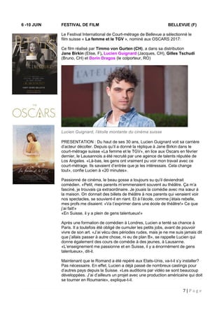 7 | P a g e
6 -10 JUIN FESTIVAL DE FILM BELLEVUE (F)
Le Festival International de Court-métrage de Bellevue a sélectionné le
film suisse « La femme et le TGV », nominé aux OSCARS 2017:
Ce film réalisé par Timmo von Gurten (CH), a dans sa distribution
Jane Birkin (Elise, F), Lucien Guignard (Jacques, CH), Gilles Tschudi
(Bruno, CH) et Dorin Dragos (le colporteur, RO)
Lucien Guignard, l’étoile montante du cinéma suisse
PRESENTATION : Du haut de ses 30 ans, Lucien Guignard voit sa carrière
d’acteur décoller. Depuis qu’il a donné la réplique à Jane Birkin dans le
court-métrage suisse «La femme et le TGV», en lice aux Oscars en février
dernier, le Lausannois a été recruté par une agence de talents réputée de
Los Angeles. «Là-bas, les gens ont vraiment pu voir mon travail avec ce
court-métrage. Ils savaient d’entrée que je les intéressais. Cela change
tout», confie Lucien à «20 minutes».
Passionné de cinéma, le beau gosse a toujours su qu’il deviendrait
comédien. «Petit, mes parents m’emmenaient souvent au théâtre. Ça m’a
fasciné, je trouvais ça extraordinaire. Je jouais la comédie avec ma sœur à
la maison. On donnait des billets de théâtre à nos parents qui venaient voir
nos spectacles, se souvient-il en riant. Et à l’école, comme j’étais rebelle,
mes profs me disaient: «Va t’exprimer dans une école de théâtre!» Ce que
j’ai fait!»
«En Suisse, il y a plein de gens talentueux!»
Après une formation de comédien à Londres, Lucien a tenté sa chance à
Paris. Il a toutefois été obligé de cumuler les petits jobs, avant de pouvoir
vivre de son art. «J’ai vécu des périodes rudes, mais je ne me suis jamais dit
que j’allais passer à autre chose, ni eu de plan B», se rappelle Lucien qui
donne également des cours de comédie à des jeunes, à Lausanne.
«L’enseignement me passionne et en Suisse, il y a énormément de gens
talentueux», dit-il.
Maintenant que le Romand a été repéré aux Etats-Unis, va-t-il s’y installer?
Pas nécessaire. En effet, Lucien a déjà passé de nombreux castings pour
d’autres pays depuis la Suisse. «Les auditions par vidéo se sont beaucoup
développées. J’ai d’ailleurs un projet avec une production américaine qui doit
se tourner en Roumanie», explique-t-il.
 