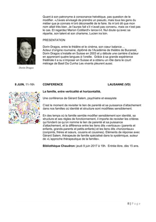8 | P a g e
Quant à son patronyme à consonance helvétique, pas question de le
modifier. «J’avais envisagé de prendre un pseudo, mais tous les gens du
métier que je connais m’ont déconseillé de le faire. Ils m’ont dit que mon
nom allait très bien. Je l’aurais fait s’il n’avait pas convenu, mais ce n’est pas
le cas. Et regardez Marion Cotillard!» lance-t-il. Nul doute qu’avec sa
répartie, son talent et son charisme, Lucien ira loin.
PRESENTATION
Dorin Dragos, entre le théâtre et le cinéma, son cœur balance ...
Acteur d’origine roumaine, diplômé de l’Académie de théâtre de Bucarest,
Dorin Dragos s’installe en Suisse en 2003 et y débute une carrière d’acteur
en apprenant quatre langues à l’oreille. Grâce à sa grande expérience
théâtrale il a su s’imposer en Suisse et a obtenu un rôle dans le court
métrage de Basil Da Cunha Les vivants pleurent aussi.
8 JUIN, 11-16h CONFERENCE LAUSANNE (VD)
La famille, entre verticalité et horizontalité,
Une conférence de Gérard Salem, psychiatre et essayiste
C’est le moment de revisiter le lien de parenté et sa puissance d’attachement
dans nos familles où identité et structure sont modifiées sensiblement.
En des temps où la famille semble modifier sensiblement son identité, sa
structure et ses règles de fonctionnement, il importe de revisiter les critères
qui fondent ce qu’on nomme le lien de parenté et sa puissance
d’attachement, et la différence entre les liens dits «verticaux» (parents et
enfants, grands-parents et petits-enfants) et les liens dits «horizontaux»
(conjoints, frères et sœurs, cousins et cousines). Eléments de réponse avec
Gérard Salem, thérapeute de famille spécialisé dans la systémique, auteur
de «L’approche thérapeutique de la famille».
Bibliothèque Chaudron: jeudi 8 juin 2017 à 19h. Entrée libre, dès 15 ans.
Dorin Dragos
 
