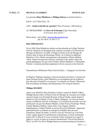 27 MAI, 17h RECITAL CLASSIQUE GENEVE (GE)
Les pianistes Dinu Mihailescu et Philippe Boiron en récital à Genève :
DATE : di 27 MAI 2018, 17h
LIEU : Studio Gabrielle de Agostini (7 Rue d’Ivernois, 1206 Genève),
AU PROGRAMME: Le Sacre du Printemps d’Igor Stravinsky
version pour deux pianos !
Réservations par E-Mail ; boaronrodica@gmail.com
par Tél: 00 41 76 349 73 72
Dinu MIHAILESCU
Né en 1988, Dinu Mihailescu obtient son baccalauréat au Collège National
d'Art de Timisoara en Roumanie puis continue ses études à l'Université de
Musique de Bucarest. En 2009, il intègre la Haute Ecole de Musique de
Genève dans la classe de Dominique Weber, où il obtient les diplômes
Bachelor of Arts, Master enseignement instrumental et Master diplôme
soliste. Durant son parcours musical, il participe à des master classes de
grands pédagogues tels que Léon Fleisher, Dimitri Bashkirov et Mennahem
Pressler. Le pianiste participe également à divers concours et des festivals
Internationaux Millennium Piano Festival (Gijon --‐ Espagne), Les Estivales
de Megève, Puplinge classique, Concours de piano de Genève, Concours de
piano Georges Enescu. Dinu Mihailescu est récompensé par de nombreux
prix tels que le Grand Prix au concours "on cherche sur Enesco" (Bucarest),
Prix d'excellence du Rotary club (Roumanie), Prix François Dumont
Philippe BOARON
Apres avoir bénéficié d'une formation à Genève auprès de Madile Volken,
Philippe Boaron entre à la Haute Ecole de Musique de Lausanne où il étudie
successivement avec Fernando Rossano et Pascal Godart, auprès duquel il
obtient en 2014 un Master of Arts in Music Pedagogy. Au cours de master
classes et différents festivals à l'étranger, il a l’occasion de travailler avec des
professeurs tels que Jose Ramon Mendez, Cedric Pescia, Dominique Weber,
Claudio Martinez-Mehner, James Giles, Caio, Pagano, Dimitris
Papatheodorou, Claudio Pestelli ou encore Krzysztof Jablonski. Appréciant
particulièrement se produire en musique de chambre dans diverses
formations, durant ses études, il suit les cours de Vincent Coq, et de Paul
Coker, auprès duquel il se perfectionne actuellement, et forme notamment
depuis 2013 le Duo & Co avec le pianiste Cedric Gremaud avec lequel il
gagne le 1er prix 4 mains au Concours International "Città di San Donà di
Piave" en 2015. En 2014, Philippe Boaron est nommé professeur de piano à
10 | P a g e
 