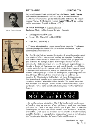 LITTERATURE LAUSANNE (VD)
Le journal littéraire Persil, réalisé par l’écrivain Marius Daniel Popescu
consacre son dernier numéro (151-152-153) à la 30e
anniversaire des
« Editions Noir sur Blanc » qui met à l’honneur les traductions des auteurs
issus de l’Europe de l’Est dont le roumain Eugen URICARU qui vient de
publier son roman « Le poids de l’ange » (2017).
Le Poids d’un ange, d’Eugen Uricaru
Traduit par Marily Le Nir - Langue d'origine : Roumain
• Date de parution : 18/05/2017
• Format : 15 x 23 cm, 288 p., 22,00 EUR €
• ISBN 978-2-88250-469-2
« C’est une odeur douceâtre, comme un parfum de magnolia. C’est l’odeur
de ceux qui ont peur et de tous ceux qui se sentent vulnérables. Un peu
comme celle des nouveau-nés. »
En 1964, Neculai Crăciun, un agent des services de sécurité roumaine, reçoit
pour mission d’effacer toute trace du passé de son supérieur. Dans la petite
ville de Peta, ses recherches le mènent jusqu’à Petra Maier, qui gagne son
pain en faisant des ménages. Libérée du Goulag au motif qu’elle était
enceinte, elle vit désormais seule avec son fils Cezar, un garçon étrange : on
lui prête le don de voir l’avenir de ceux qu’il regarde dans les yeux. Crăciun
courtise, multiplie les petits cadeaux, mais il n’arrive à rien. Jusqu’au jour où
il découvre que l’adolescent est protégé par un vieil homme, Basarab Zapa.
Pendant les trois jours que va durer son interrogatoire, Zapa lutte pour ne rien
dire, à l’image d’Hermès, le dieu né avec un doigt sur les lèvres. Cet
ingénieur des Chemins de fer de Cernău i avait choisi de disparaître, deț
devenir couleur de muraille, après qu’une première fois, en 1939, les
chercheurs nazis de l’Ahnenerbe avaient voulu lui faire révéler ses secrets.
£Du précédent livre d’Eugen Uricaru, Nicolas Weil écrivait dans Le Monde
qu’il avait « l’art de mêler le meilleur Soljenitsyne au Tambour de Günter
Grass ».
« Un souffle poétique admirable. » Marily Le Nir, Le Matricule des anges
« Complexe dans sa structure, d’une intelligence aiguë des convulsions
politiques, Le Poids d’un ange dévoile peu à peu, dans le désordre
chronologique, les fils d’une histoire terrible, tissée de silences, de secrets,
d’absurdités. C’est aussi un document sur un monde en bouleversement,
quand les frontières et les populations ne cessent de bouger, et les hiérarchies
de s’écrouler pour faire place à d’autres. Un formidable roman. »
Isabelle Rüf, Le Temps
12 | P a g e
•
Marius Daniel Popescu
 