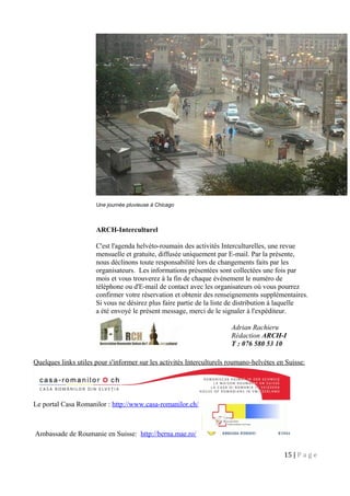 Une journée pluvieuse à Chicago
ARCH-Interculturel
C'est l'agenda helvéto-roumain des activités Interculturelles, une revue
mensuelle et gratuite, diffusée uniquement par E-mail. Par la présente,
nous déclinons toute responsabilité lors de changements faits par les
organisateurs. Les informations présentées sont collectées une fois par
mois et vous trouverez à la fin de chaque événement le numéro de
téléphone ou d'E-mail de contact avec les organisateurs où vous pourrez
confirmer votre réservation et obtenir des renseignements supplémentaires.
Si vous ne désirez plus faire partie de la liste de distribution à laquelle
a été envoyé le présent message, merci de le signaler à l'expéditeur.
Quelques links utiles pour s'informer sur les activités Interculturels roumano-helvètes en Suisse:
Le portal Casa Romanilor : http://www.casa-romanilor.ch/
Ambassade de Roumanie en Suisse: http://berna.mae.ro/
15 | P a g e
Adrian Rachieru
Rédaction ARCH-I
T : 076 580 53 10
 