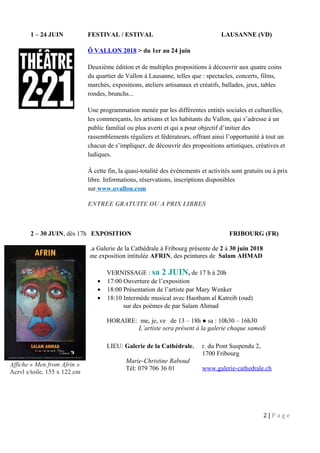 1 – 24 JUIN FESTIVAL / ESTIVAL LAUSANNE (VD)
Ô VALLON 2018 > du 1er au 24 juin
Deuxième édition et de multiples propositions à découvrir aux quatre coins
du quartier de Vallon à Lausanne, telles que : spectacles, concerts, films,
marchés, expositions, ateliers artisanaux et créatifs, ballades, jeux, tables
rondes, brunchs...
Une programmation menée par les différentes entités sociales et culturelles,
les commerçants, les artisans et les habitants du Vallon, qui s’adresse à un
public familial ou plus averti et qui a pour objectif d’initier des
rassemblements réguliers et fédérateurs, offrant ainsi l’opportunité à tout un
chacun de s’impliquer, de découvrir des propositions artistiques, créatives et
ludiques.
À cette fin, la quasi-totalité des événements et activités sont gratuits ou à prix
libre. Informations, réservations, inscriptions disponibles
sur www.ovallon.com
ENTREE GRATUITE OU A PRIX LIBRES
2 – 30 JUIN, dès 17h EXPOSITION FRIBOURG (FR)
La Galerie de la Cathédrale à Fribourg présente de 2 à 30 juin 2018
une exposition intitulée AFRIN, des peintures de Salam AHMAD
VERNISSAGE : sa 2 JUIN, de 17 h à 20h
• 17:00 Ouverture de l’exposition
• 18:00 Présentation de l’artiste par Mary Wenker
• 18:10 Intermède musical avec Haotham al Katreib (oud)
sur des poèmes de par Salam Ahmad
HORAIRE: me, je, ve de 13 – 18h ● sa : 10h30 – 16h30
L’artiste sera présent à la galerie chaque samedi
LIEU: Galerie de la Cathédrale, r. du Pont Suspendu 2,
1700 Fribourg
Marie-Christine Raboud
Tél: 079 706 36 01 www.galerie-cathedrale.ch
2 | P a g e
Affiche « Men from Afrin »
Acryl s/toile, 155 x 122 cm
 