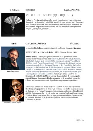 3 JUIN, 12h CONCERT LAUSANNE (VD)
MIDI.21 / BEST OF (QUOIQUE…)
Viglino et Perrin veulent faire plus ample connaissance. La première date
disponible : le dimanche 3 juin 2018, à midi. Ils vont amener leurs fantasmes,
leurs chansons préférées, leurs instruments et leurs aventures musicales. En
musique tout est possible: des accidents à la clé amèneront de surprenants
virages. Qui va jouer, chanter, (...)
6 JUIN CONCERT CLASSIQUE BÂLE (BL)
Le pianiste Radu Lupu en concert avec le violoniste Leonidas Kavakos:
DATES / LIEU: 6 JUIN 2018, Bâle LIEU: Musical Theater, Bâle
Radu Lupu est l’un de plus grands pianistes de sa génération, connu
comme interprète des œuvres de Beethoven, Brahms, Mozart, Schumann,
et Schubert. Depuis qu’il a remporté les prestigieux prix de Van Cliburn
(1966) et Leeds Piano Competitions (1969), il donne des récitals à travers
les capitales musicales et festivals d’Europe et des Etats-Unis. Il s’est fait
remarquer en 1978 au Festival de Salzburg sous la baguette d’Herbert von
Karajan et en 1986 sous la direction de Riccardo Mutti. Il travaille souvent
avec les orchestres philarmoniques de Berlin, de Wien ainsi que le Royal
Concertgebouw Orchestra à Londres. Radu Lupu est né à Gala iț , en
Roumanie. Il est le fils de Meyer Lupu et d’Ana Gabor. Il commença le
piano à l'âge de six ans avec Lia Busuioceanu, et fit ses débuts en public
à douze ans, dans un concert où il produisit ses propres compositions.
Après avoir terminé ses études au lycée à Gala i, et avoir été diplômé deț
l'École des arts populaires de Bra ovș , il continua ses études au conservatoire
de Bucarest avec Florica Musicescu (qui enseigna également à Dinu Lipatti)
et Cella Delavrancea. En 1961, il obtint une bourse d'étude au Conservatoire
Tchaïkovski de Moscou, où il reçut l'enseignement de Galina Eghyazarova,
de Heinrich Neuhaus et de Stanislav Neuhaus. Il réside actuellement à
Lausanne, en Suisse.
3 | P a g e
Radu Lupu, piano
Leonidas Kavakos, violon
 