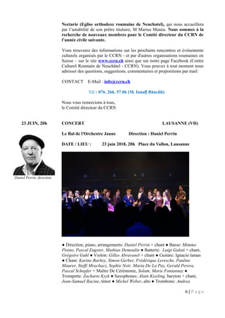 Nectarie (Eglise orthodoxe roumaine de Neuchatel), qui nous accueillera
par l’amabilité de son prêtre titulaire, M Marius Manea. Nous sommes à la
recherche de nouveaux membres pour le Comité directeur du CCRN de
l’année civile suivante.
Vous trouverez des informations sur les prochains rencontres et événements
culturels organisés par le CCRN - et par d'autres organisations roumaines en
Suisse – sur le site www.ccrn.ch ainsi que sur notre page Facebook (Centre
Culturel Roumain de Neuchâtel - CCRN). Vous pouvez à tout moment nous
adresser des questions, suggestions, commentaires et propositions par mail:
CONTACT E-Mail : info@ccrn.ch
Tél : 076. 266. 57.06 (M. Ionu Băncilă)ț .
Nous vous remercions à tous,
le Comité directeur du CCRN
23 JUIN, 20h CONCERT LAUSANNE (VD)
Le Bal de l'Orchestre Jaune Direction : Daniel Perrin
DATE / LIEU : 23 juin 2018, 20h Place du Vallon, Lausanne
● Direction, piano, arrangements: Daniel Perrin + chant ● Basse: Mimmo
Pisino, Pascal Eugster, Mathias Demoulin ● Batterie: Luigi Galati + chant,
Grégoire Guhl ● Violon: Gilles Abravanel + chant ● Guitare: Ignacio lamas
● Chant: Karine Barbey, Simon Gerber, Frédérique Leresche, Pauline
Maurer, Steffi Mrachacz, Sophie Noir, Maria De La Paz, Gerald Perera,
Pascal Schopfer + Maître De Cérémonie, Solam, Marie Fontannaz ●
Trompette: Zacharie Ksyk ● Saxophones: Alain Kissling, baryton + chant,
Jean-Samuel Racine, ténor ● Michel Weber, alto ● Trombone: Andrea
6 | P a g e
Daniel Perrin, direction
 
