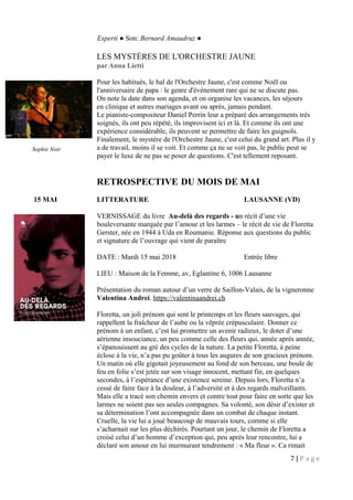 Esperti ● Son: Bernard Amaudruz ●
LES MYSTÈRES DE L'ORCHESTRE JAUNE
par Anna Lietti
Pour les habitués, le bal de l'Orchestre Jaune, c'est comme Noël ou
l'anniversaire de papa : le genre d'événement rare qui ne se discute pas.
On note la date dans son agenda, et on organise les vacances, les séjours
en clinique et autres mariages avant ou après, jamais pendant.
Le pianiste-compositeur Daniel Perrin leur a préparé des arrangements très
soignés, ils ont peu répété, ils improvisent ici et là. Et comme ils ont une
expérience considérable, ils peuvent se permettre de faire les guignols.
Finalement, le mystère de l'Orchestre Jaune, c'est celui du grand art. Plus il y
a de travail, moins il se voit. Et comme ça ne se voit pas, le public peut se
payer le luxe de ne pas se poser de questions. C'est tellement reposant.
RETROSPECTIVE DU MOIS DE MAI
15 MAI LITTERATURE LAUSANNE (VD)
VERNISSAGE du livre Au-delà des regards - un récit d’une vie
bouleversante marquée par l’amour et les larmes – le récit de vie de Floretta
Gerster, née en 1944 à Uda en Roumanie. Réponse aux questions du public
et signature de l’ouvrage qui vient de paraître
DATE : Mardi 15 mai 2018 Entrée libre
LIEU : Maison de la Femme, av, Eglantine 6, 1006 Lausanne
Présentation du roman autour d’un verre de Saillon-Valais, de la vigneronne
Valentina Andrei. https://valentinaandrei.ch
Floretta, un joli prénom qui sent le printemps et les fleurs sauvages, qui
rappellent la fraîcheur de l’aube ou la vêprée crépusculaire. Donner ce
prénom à un enfant, c’est lui promettre un avenir radieux, le doter d’une
aérienne insouciance, un peu comme celle des fleurs qui, année après année,
s’épanouissent au gré des cycles de la nature. La petite Floretta, à peine
éclose à la vie, n’a pas pu goûter à tous les augures de son gracieux prénom.
Un matin où elle gigotait joyeusement au fond de son berceau, une boule de
feu en folie s’est jetée sur son visage innocent, mettant fin, en quelques
secondes, à l’espérance d’une existence sereine. Depuis lors, Floretta n’a
cessé de faire face à la douleur, à l’adversité et à des regards malveillants.
Mais elle a tracé son chemin envers et contre tout pour faire en sorte que les
larmes ne soient pas ses seules compagnes. Sa volonté, son désir d’exister et
sa détermination l’ont accompagnée dans un combat de chaque instant.
Cruelle, la vie lui a joué beaucoup de mauvais tours, comme si elle
s’acharnait sur les plus déchirés. Pourtant un jour, le chemin de Floretta a
croisé celui d’un homme d’exception qui, peu après leur rencontre, lui a
déclaré son amour en lui murmurant tendrement : « Ma fleur ». Ca rimait
7 | P a g e
Sophie Noir
 