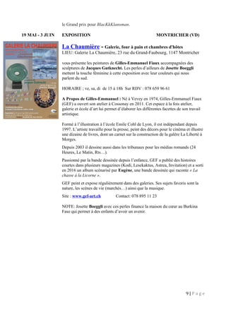 le Grand prix pour BlacKkKlansman.
19 MAI - 3 JUIN EXPOSITION MONTRICHER (VD)
La Chaumière - Galerie, four à pain et chambres d'hôtes
LIEU: Galerie La Chaumière, 23 rue du Grand-Faubourg, 1147 Montricher
vous présente les peintures de Gilles-Emmanuel Fiaux accompagnées des
sculptures de Jacques Gutknecht. Les perles d’ailleurs de Josette Boeggli
mettent la touche féminine à cette exposition avec leur couleurs qui nous
parlent du sud.
HORAIRE ; ve, sa, di de 15 à 18h Sur RDV : 078 659 96 61
A Propos de Gilles-Emmanuel : Né à Vevey en 1974, Gilles-Emmanuel Fiaux
(GEF) a ouvert son atelier à Cossonay en 2011. Cet espace à la fois atelier,
galerie et école d’art lui permet d’élaborer les différentes facettes de son travail
artistique.
Formé à l’illustration à l’école Emile Cohl de Lyon, il est indépendant depuis
1997. L’artiste travaille pour la presse, peint des décors pour le cinéma et illustre
une dizaine de livres, dont un carnet sur la construction de la galère La Liberté à
Morges.
Depuis 2003 il dessine aussi dans les tribunaux pour les médias romands (24
Heures, Le Matin, Rts…).
Passionné par la bande dessinée depuis l’enfance, GEF a publié des histoires
courtes dans plusieurs magazines (Kodi, Lesekaktus, Astrea, Invitation) et a sorti
en 2016 un album scénarisé par Eugène, une bande dessinée qui raconte « La
chasse à la Licorne ».
GEF peint et expose régulièrement dans des galeries. Ses sujets favoris sont la
nature, les scènes de vie (marchés…) ainsi que la musique.
Site : www.gef-art.ch Contact: 078 895 11 23
NOTE: Josette Boeggli avec ces perles finance la maison du cœur au Burkina
Faso qui permet à des enfants d’avoir un avenir.
9 | P a g e
 