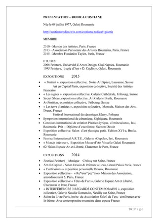 PRESENTATION – RODICA COSTIANU
Née le 08 juillet 1977, Galati Roumanie
http://costianurodica.wix.com/costianu-rodica#!galerie
MEMBRE
2010 - Maison des Artistes, Paris, France
2013 - Association Parisienne des Artistes Roumains, Paris, France
2015 - Membre Fondation Taylor, Paris, France
ETUDES:
2008 Peinture, Université d’Art et Design, Cluj Napoca, Roumanie
1995 Peinture, Lycée d’Art « D. Cuclin », Galati, Roumanie
EXPOSITIONS 2015
• « Portrait », exposition collective, Swiss Art Space, Lausanne, Suisse
• Art en Capital Paris, exposition collective, Société des Artistes
Française
• « Les signes », exposition collective, Galerie Cathédrale, Fribourg, Suisse
• Secret Shore, exposition collective, Art Galerie Braila, Roumanie
• ArtPosition, exposition collective, Fribourg, Suisse
• « Les terre d’artistes », exposition collective, Montule, Maison des Arts,
Dreux, France
• Festival International de céramique Zduny, Pologne
• Symposion international de céramique, Sighişoara, Roumanie
• Concours international de création Plastico-lyrique, «Eminesciana», Iasi,
Roumanie. Prix – Diplôme d’excellence, Section Dessin
• Exposition collective, Salon d’art plastique petit, Edition XVI-a, Braila,
Roumanie
• Festival International A.R.T.E., Galerie «Cupola», Iasi, Roumanie
• « Monde intérieur», Exposition Musee d’Art Visuelle Galati Roumanie
• 62e
Salon Espace Art et Liberté, Charenton le Pont, France
EXPOSITIONS 2014
• Festival Peinture – Musique – Croissy sur Seine, France
• Art en Capital - Salon Dessin & Peinture à l’eau, Grand Palais Paris, France
• « Confessions » exposition personnelle Brasov, Roumanie
• Exposition collective - « Re*tros*pec*tive» Maison des Association,
arrondissement 5, Paris, France
• Exposition collective « Tètes de l’art », Galerie Espace Art et Liberté,
Charenton le Pont, France
• « INTERFÉRENCES 3 REGARDS CONTEMPORAINS », exposition
collective, Galerie Natalia Gomendio, Neuilly sur Seine, France
• Salon du Livre Paris, invite du Association Soleil de l’est, conférence avec
le thème: Arta contemporaine roumaine dans espace France
14 | P a g e
 