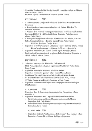 • Exposition Costianu-Folliat-Roglin, Montulé, exposition collective. Maison
des Arts Dreux, France
61e
Salon Espace Art et Liberté, Charenton le Pont, France
EXPOSITIONS 2013
• « Frânturi de lume », exposition collective, à la U ART Galerie Bucarest,
Roumanie
• « Symphony in red » exposition collective, a la Galerie Elite Prof Art
Bucarest, Roumanie
• « Présence de la peinture contemporaine roumaine en France avec Soleil de
l’est entre 2009-2012 » à l’Institut Cultural Roumaine Paris, lancement
album, Paris, France
• « Salmagundi » exposition collective, à la Galerie Attic, Vienne, Autriche
• Salon Figuration Critique – Bastillia Centre Design Paris, France
• Résidence d’artiste a Zarnija, Maroc
• Exposition collective Galerie du Château de Trousse Barriere, Briare, France
• Salon d’art plastiques « Le diptyque de Melun…..Revisite! »
• Exposition personnelle, La Maison Vieille, région Auvergne, France
• Participation à la restauration de la peinture Eglise Orthodoxe Roumaine «
Mihail et Gavril » Paris, France
EXPOSITIONS 2012
• Salon d'art contemporain, Hivernales Paris Montreuil
• SIEL Paris, exposition collective, organisateur Club Rotary Notre Dame
Paris, France
• Exposition personnelle peinture à Malicorne, France
• Exposition personnelle peinture à Ige - région Macon, France
• Résidence d’été avec l’association Soleil de l’Est à Briare, France
• Le Grand Marché d’art contemporain de la Bastille, Paris, France
• 59e
Salon Espace Art et Liberté, Charenton le Pont, France
• Exposition collective dans l’espace de la compagnie des biotechnologies
IPSEN, France
EXPOSITIONS 2011
• Exposition dans le forum touristique organisé par l’association « Tous
roumains »
• Exposition personnelle dans l’espace de la Société Générale Paris
• Participation vente enchères publiques organisées par la Maison
Dominique Stal, Paris, France
• Participation vente enchères publiques organisées par la Maison Drouot
Estimation, Paris, France
EXPOSITIONS 2010
• Exposition itinérante “La fascination de la couleur” dans plusieurs villes
Roumaines Brasov, Târgu Mures, Sighişoara, Roumanie
15 | P a g e
 