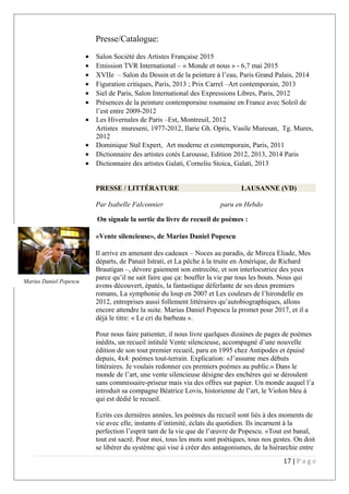 Presse/Catalogue:
• Salon Société des Artistes Française 2015
• Emission TVR International – « Monde et nous » - 6,7 mai 2015
• XVIIe – Salon du Dessin et de la peinture à l’eau, Paris Grand Palais, 2014
• Figuration critiques, Paris, 2013 ; Prix Carrel –Art contemporain, 2013
• Siel de Paris, Salon International des Expressions Libres, Paris, 2012
• Présences de la peinture contemporaine roumaine en France avec Soleil de
l’est entre 2009-2012
• Les Hivernales de Paris –Est, Montreuil, 2012
Artistes mureseni, 1977-2012, Ilarie Gh. Opris, Vasile Muresan, Tg. Mures,
2012
• Dominique Stal Expert, Art moderne et contemporain, Paris, 2011
• Dictionnaire des artistes cotés Larousse, Edition 2012, 2013, 2014 Paris
• Dictionnaire des artistes Galati, Corneliu Stoica, Galati, 2013
PRESSE / LITTÉRATURE LAUSANNE (VD)
Par Isabelle Falconnier paru en Hebdo
On signale la sortie du livre de recueil de poèmes :
«Vente silencieuse», de Marius Daniel Popescu
Il arrive en amenant des cadeaux – Noces au paradis, de Mircea Eliade, Mes
départs, de Panait Istrati, et La pêche à la truite en Amérique, de Richard
Brautigan –, dévore gaiement son entrecôte, et son interlocutrice des yeux
parce qu’il ne sait faire que ça: bouffer la vie par tous les bouts. Nous qui
avons découvert, épatés, la fantastique déferlante de ses deux premiers
romans, La symphonie du loup en 2007 et Les couleurs de l’hirondelle en
2012, entreprises aussi follement littéraires qu’autobiographiques, allons
encore attendre la suite. Marius Daniel Popescu la promet pour 2017, et il a
déjà le titre: « Le cri du barbeau ».
Pour nous faire patienter, il nous livre quelques dizaines de pages de poèmes
inédits, un recueil intitulé Vente silencieuse, accompagné d’une nouvelle
édition de son tout premier recueil, paru en 1995 chez Antipodes et épuisé
depuis, 4x4: poèmes tout-terrain. Explication: «J’assume mes débuts
littéraires. Je voulais redonner ces premiers poèmes au public.» Dans le
monde de l’art, une vente silencieuse désigne des enchères qui se déroulent
sans commissaire-priseur mais via des offres sur papier. Un monde auquel l’a
introduit sa compagne Béatrice Lovis, historienne de l’art, le Violon bleu à
qui est dédié le recueil.
Ecrits ces dernières années, les poèmes du recueil sont liés à des moments de
vie avec elle, instants d’intimité, éclats du quotidien. Ils incarnent à la
perfection l’esprit tant de la vie que de l’œuvre de Popescu. «Tout est banal,
tout est sacré. Pour moi, tous les mots sont poétiques, tous nos gestes. On doit
se libérer du système qui vise à créer des antagonismes, de la hiérarchie entre
17 | P a g e
Marius Daniel Popescu
 