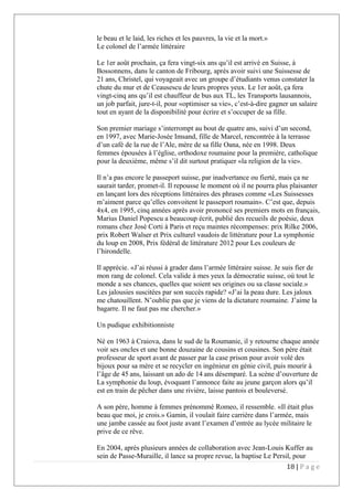 le beau et le laid, les riches et les pauvres, la vie et la mort.»
Le colonel de l’armée littéraire
Le 1er août prochain, ça fera vingt-six ans qu’il est arrivé en Suisse, à
Bossonnens, dans le canton de Fribourg, après avoir suivi une Suissesse de
21 ans, Christel, qui voyageait avec un groupe d’étudiants venus constater la 
chute du mur et de Ceausescu de leurs propres yeux. Le 1er août, ça fera
vingt-cinq ans qu’il est chauffeur de bus aux TL, les Transports lausannois,
un job parfait, jure-t-il, pour «optimiser sa vie», c’est-à-dire gagner un salaire
tout en ayant de la disponibilité pour écrire et s’occuper de sa fille.
Son premier mariage s’interrompt au bout de quatre ans, suivi d’un second,
en 1997, avec Marie-Josée Imsand, fille de Marcel, rencontrée à la terrasse
d’un café de la rue de l’Ale, mère de sa fille Oana, née en 1998. Deux
femmes épousées à l’église, orthodoxe roumaine pour la première, catholique
pour la deuxième, même s’il dit surtout pratiquer «la religion de la vie».
Il n’a pas encore le passeport suisse, par inadvertance ou fierté, mais ça ne
saurait tarder, promet-il. Il repousse le moment où il ne pourra plus plaisanter
en lançant lors des réceptions littéraires des phrases comme «Les Suissesses
m’aiment parce qu’elles convoitent le passeport roumain». C’est que, depuis
4x4, en 1995, cinq années après avoir prononcé ses premiers mots en français,
Marius Daniel Popescu a beaucoup écrit, publié des recueils de poésie, deux
romans chez José Corti à Paris et reçu maintes récompenses: prix Rilke 2006,
prix Robert Walser et Prix culturel vaudois de littérature pour La symphonie
du loup en 2008, Prix fédéral de littérature 2012 pour Les couleurs de
l’hirondelle.
Il apprécie. «J’ai réussi à grader dans l’armée littéraire suisse. Je suis fier de
mon rang de colonel. Cela valide à mes yeux la démocratie suisse, où tout le
monde a ses chances, quelles que soient ses origines ou sa classe sociale.»
Les jalousies suscitées par son succès rapide? «J’ai la peau dure. Les jaloux
me chatouillent. N’oublie pas que je viens de la dictature roumaine. J’aime la
bagarre. Il ne faut pas me chercher.»
Un pudique exhibitionniste
Né en 1963 à Craiova, dans le sud de la Roumanie, il y retourne chaque année
voir ses oncles et une bonne douzaine de cousins et cousines. Son père était
professeur de sport avant de passer par la case prison pour avoir volé des
bijoux pour sa mère et se recycler en ingénieur en génie civil, puis mourir à
l’âge de 45 ans, laissant un ado de 14 ans désemparé. La scène d’ouverture de   
La symphonie du loup, évoquant l’annonce faite au jeune garçon alors qu’il
est en train de pêcher dans une rivière, laisse pantois et bouleversé.
A son père, homme à femmes prénommé Romeo, il ressemble. «Il était plus
beau que moi, je crois.» Gamin, il voulait faire carrière dans l’armée, mais
une jambe cassée au foot juste avant l’examen d’entrée au lycée militaire le
prive de ce rêve.
En 2004, après plusieurs années de collaboration avec Jean-Louis Kuffer au
sein de Passe-Muraille, il lance sa propre revue, la baptise Le Persil, pour
18 | P a g e
 