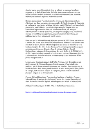 signaler qu’un nouvel ingrédient vient se mêler à la soupe de la culture
romande, et la dédie à la création littéraire sous toutes ses formes: textes
inédits, reﬂets d’ateliers d’écriture en prison ou dans des écoles, numéros
thématiques dédiés à la poésie ou à la traduction.
Homme paradoxal, à l’aise tant dans les prisons, où il donne des ateliers
d’écriture, que dans les salons des ambassades de Stock-holm ou de Beyrouth
où on l’envoie représenter la Suisse littéraire, moitié Marius, le prénom choisi
par sa mère, moitié Daniel – celui choisi par son père, Popescu est un
caméléon à la personnalité forte, un solitaire extraverti, un pudique
exhibitionniste, un dandy populaire, un dragueur métaphysique, un cabotin
sincère, irrésistible et insupportable, un perfectionniste bordélique, un
prédateur qui se livre totalement, tout le temps.
Pour son ami et éditeur Giuseppe Merrone, patron de BSN Press, «Marius est
l’homme des excès, de la profusion existentielle et narrative. Ses romans sont
des chefs-d’œuvre, mais c’est dans sa poésie que réside sa droiture, qu’il se
tient au plus près des êtres et des choses, qu’il est l’ami par excellence: celui
qui reste quand tous ont déserté.» Pour le critique littéraire Daniel
Rothenbühler, président de l’Association des amis du Persil de 2008 à 2015,
«il fait rimer roumain et romand, et les deux avec remous. Il suit sa trajectoire
à lui dans la vie littéraire suisse et, en même temps, il est devenu un de ses
pivots indispensables.»
Louise-Anne Bouchard, auteure de L’effet Popescu, récit de sa découverte
des livres puis de l’homme Popescu, le voit comme «l’écrivain le plus
généreux que la Suisse romande connaisse, un altruiste. Il encourage tout le
monde à écrire. Il est d’une grande humilité. Il a été invité par les plus grands
en Europe, au Canada ou ailleurs et n’en parle jamais. Il a été traduit en
plusieurs langues et le dit rarement.»
Comme Richard Brautigan, Popescu aime la chasse et la pêche. Comme
Mircea Eliade, il pratique la religion de l’amour. Et, comme Panait Istrati,
autre Roumain, il sait les départs. Mais Popescu est arrivé, et bien arrivé.»
Dédicacé vendredi 3 juin de 16  h 30 à 18 h chez Payot Lausanne.
http://www.hebdo.ch/hebdo/culture/detail/popescu-le-roman-du-roumain-romand
19 | P a g e
 