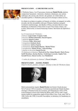 PRESENTATION - L’ORCHESTRE JAUNE
L’Orchestre Jaune, c’est 22 personnes réunies par Daniel Perrin, pianiste
compositeur lausannois : musiciens, chanteurs, chanteuses, une section
rythmique, des cuivres, des claviers, des guitares, un violon même, un
accordéon parfois. L’Orchestre jaune joue de la musique à danser en live.
Ça chante et ça danse en anglais, en français, en italien, en espagnol, en serbe,
en arabe, des hits inoxydables créés par d’illustres fantômes auxquels
l’orchestre rend hommage : des Beatles à Police, de James Brown à Amy
Winehouse, de Brassens à Nino Ferrer et aussi Tina Turner, Jonasz, Joe
Cocker, Sanseverino, et encore beaucoup d’autres. Des heures de répertoire à
danser.
Les 22 musiciens de l’Orchestre :
2 batteurs Luigi Galati, Grégoire Guhl
2 bassistes Mathias Demoulin, Pascal Eugster
1 guitariste Ignacio Lamas
1 violoniste Gilles Abravanel
1 trompettiste Zacharie Ksyk
1 tromboniste Andrea Esperti
2 clarinettistes Jean-Samuel Racine, Michel Weber
2 saxophonistes Michel Weber, Alain Kissling
1 pianiste et claviériste Daniel Perrin
10 chanteuses et chanteurs Maria de la Paz, Solam Riondel, Marie Perny,
Steffi Mrachacz, Karine Barbey, Frédérique Leresche, Sophie Noir,
Gérald Perera, Simon Gerber, Lee Maddeford
+1 maître de cérémonie (et chanteur !) Pascal Schopfer
PRESENTATION - DANIEL PERRIN
Chef d’orchestre, pianiste, arrangeur, initiateur et âme de l’Orchestre Jaune
Multi-instrumentiste inspiré, Daniel Perrin s'est formé à l'école du jazz.
Né le 9 janvier 1955 à Lausanne, il commence pourtant par l'étude du piano
classique à l'Institut Czerny de Lausanne, qu'il fréquente de 1974 à 1978,
avant d'intégrer la Swiss Jazz School de Berne entre 1979 et 1983. Il part
ensuite étudier la composition auprès d'Awer Blue à New York, entre 1987 et
1988. Enfin, dès 1990, il travaille l'accordéon, la clarinette et le bandonéon en
autodidacte.
2 | P a g e
Simon Gerber et Sophie Noir
 