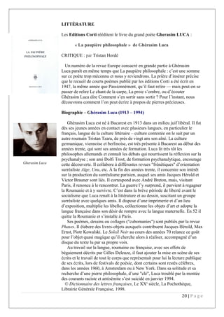 LITTÉRATURE
Les Editions Corti rééditent le livre du grand poète Gherasim LUCA :
« La paupière philosophale » de Ghérasim Luca
CRITIQUE : par Tristan Hordé
Un numéro de la revue Europe consacré en grande partie à Ghérasim
Luca paraît en même temps que La paupière philosophale : c’est une somme
sur ce poète trop méconnu et nous y reviendrons. La prière d’insérer précise
que le recueil de courts poèmes publié par les éditions Corti a été écrit en
1947, la même année que Passionnément, qu’il faut relire — mais peut-on se
passer de relire Le chant de la carpe, La proie s’ombre, ou d’écouter
Ghérasim Luca dire Comment s’en sortir sans sortir ? Pour l’instant, nous
découvrons comment l’on peut écrire à propos de pierres précieuses.
Biographie – Ghérasim Luca (1913 – 1994)
Ghérasim Luca est né à Bucarest en 1913 dans un milieu juif libéral. Il fut
dès ses jeunes années en contact avec plusieurs langues, en particulier le
français, langue de la culture littéraire – culture contestée on le sait par un
autre roumain Tristan Tzara, de près de vingt ans son aîné. La culture
germanique, viennoise et berlinoise, est très présente à Bucarest au début des
années trente, qui sont ses années de formation. Luca lit très tôt les
philosophes allemands et connaît les débats qui nourrissent la réflexion sur la
psychanalyse ; son ami Dolfi Trost, de formation psychanalytique, encourage
cette découverte. Il collabore à différentes revues "frénétiques" d’orientation
surréaliste Alge, Unu, etc. À la fin des années trente, il concentre son intérêt
sur la production du surréalisme parisien, auquel ses amis Jacques Hérold et
Victor Brauner sont liés. Il correspond avec André Breton, mais, visitant
Paris, il renonce à le rencontrer. La guerre l’y surprend, il parvient à regagner
la Roumanie et à y survivre. C’est dans la brève période de liberté avant le
socialisme que Luca renaît à la littérature et au dessin, suscitant un groupe
surréaliste avec quelques amis. Il dispose d’une imprimerie et d’un lieu
d’exposition, multiplie les libelles, collectionne les objets d’art et adopte la
langue française dans son désir de rompre avec la langue maternelle. En 52 il
quitte la Roumanie et s’installe à Paris.
Ses poèmes, dessins ou collages ("cubomanies") sont publiés par la revue
Phases. Il élabore des livres-objets auxquels contribuent Jacques Hérold, Max
Ernst, Piotr Kowalski. Le Soleil Noir au cours des années 70 relance ce goût
pour l’objet quasi magique qu’il cherche alors à réaliser, accompagné d’un
disque du texte lu par sa propre voix.
Au travail sur la langue, roumaine ou française, avec ses effets de
bégaiement décrits par Gilles Deleuze, il faut ajouter la mise en scène de ses
écrits et le travail de tout le corps que représentait pour lui la lecture publique
de ses écrits, lors de festivals de poésie, dont certains sont restés célèbres,
dans les années 1960, à Amsterdam ou à New York. Dans sa solitude et sa
recherche d’une pierre philosophale, d’une "clé", Luca troublé par la montée
des courants raciste et antisémite s’est suicidé en janvier 1994.
© Dictionnaire des lettres françaises, Le XXe
siècle, La Pochothèque,
Librairie Générale Française, 1998.
20 | P a g e
Gherasim Luca
 