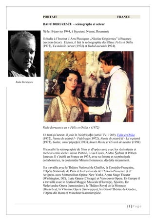 PORTAIT FRANCE
RADU BORUZESCU – scénographe et acteur
Né le 16 janvier 1944, à Secuieni, Neamt, Roumanie
Il étudie à l’Institut d’Arts Plastiques „Nicolae Grigorescu” à Bucarest
(section décor). Et puis, il fait la scénographie des films: Felix et Otilia
(1972), Cu mîinile curate (1972) et Duhul aurului (1974).
Radu Boruzescu en « Félix et Otilia » (1972)
En tant qu’acteur, il joue în Neînfrica iiț (serial TV, 1969), Felix et Otilia
(1972), Nunta de piatră I - Fefeleaga (1972), Nunta de piatră II - La o piatră
(1973), Galax, omul păpu ăș (1983), Sweet Movie et O vară de neuitat (1994)
Il travaille la scénographie de films et d’opéra avec avec les réalisateurs et
metteurs emn scène Lucian Pintilie, Liviu Ciulei, Andrei erbanȘ et Petrică
Ionescu. Il s’établi en France en 1975, avec sa femme et sa principale
collaboratrice, la costumière Miruna Boruzescu, décédée récemment.
Il a travaille avec le Théâtre National de Chaillot, la Comédie-Française,
l’Opéra Nationale de Paris et les Festiuvals de l’Aix-en-Provence et d’
Avignon, avec Metropolitan Opera (New York), Arena Stage Theater
(Washington, DC), Lyric Opera (Chicago) et Vancouver Opera. En Europe il
a travaillé avec le Festival Maggio Musicale (Floren a), Spoleto, Deț
Nederlandse Opera (Amsterdam), le Théâtre Royal de la Monnaie
(Bruxelles), la Vlaamse Opera (Antwerpen), ler Grand Théatre de Genève,
l’Opera din Bonn et Münchner Kammerspiele.
21 | P a g e
Radu Boruzescu
 