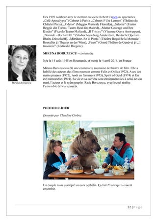 Dès 1995 colabore avec le metteur en scène Robert Carsen au spectacles
„Café Apocalypse” (Cabaret à Paris), „Cabaret 5 Ute Lemper” (Théâtre du
Châtelet Paris), „Fidelio” (Maggio Musicale Floren a), „Salome” (Teatroț
Reggio din Torino, Teatro Real din Madrid), „Mutter Courage und ihre
Kinder” (Piccolo Teatro Mailand), „Il Trittico” (Vlaamse Opera Antwerpen),
„Nomade – Richard III.” (Stadsschouwburg Amsterdam, Deutsche Oper am
Rhein, Düsseldorf), „Mitridate, Re di Ponto” (Théâtre Royal de la Monnaie
Bruxelles i Theater an der Wien), „Faust” (Grand Théâtre de Genève) i „Ilș ș
trovatore” (Festivalul Bregenz).
MIRUNA BORUZESCU - costumière
Née le 14 août 1945 en Roumanie, et morte le 4 avril 2014, en France
Miruna Boruzescu a été une costumière roumaine de théâtre de film. Elle a
habillé des acteurs des films roumain comme Felix et Otilia (1972), Avec des
mains propres (1972), Août en flammes (1973), Spirit of Gold (1974) et Un
été mémorable (1994). Sa vie et sa carrière sont étroitement liés à celui de son
mari, l’acteur et le scénographe Radu Boruzescu, avec lequel réalise
l’ensemble de leurs projets.
PHOTO DU JOUR
Envoyée par Claudine Corboz
Un couple russe a adopté un ours orphelin. Ça fait 23 ans qu’ils vivent
ensemble.
22 | P a g e
Miruna Boruzescu
 