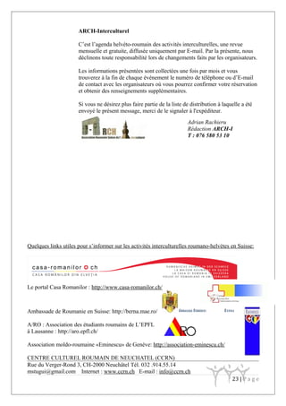ARCH-Interculturel
C’est l’agenda helvéto-roumain des activités interculturelles, une revue
mensuelle et gratuite, diffusée uniquement par E-mail. Par la présente, nous
déclinons toute responsabilité lors de changements faits par les organisateurs.
Les informations présentées sont collectées une fois par mois et vous
trouverez à la fin de chaque événement le numéro de téléphone ou d’E-mail
de contact avec les organisateurs où vous pourrez confirmer votre réservation
et obtenir des renseignements supplémentaires.
Si vous ne désirez plus faire partie de la liste de distribution à laquelle a été
envoyé le présent message, merci de le signaler à l'expéditeur.
Quelques links utiles pour s’informer sur les activités interculturelles roumano-helvètes en Suisse:
Le portal Casa Romanilor : http://www.casa-romanilor.ch/
Ambassade de Roumanie en Suisse: http://berna.mae.ro/
A/RO : Association des étudiants roumains de L’EPFL
à Lausanne : http://aro.epfl.ch/
Association moldo-roumaine «Eminescu» de Genève: http://association-eminescu.ch/
CENTRE CULTUREL ROUMAIN DE NEUCHATEL (CCRN)
Rue du Verger-Rond 3, CH-2000 Neuchâtel Tél. 032 .914.55.14
mstugui@gmail.com Internet : www.ccrn.ch E-mail : info@ccrn.ch
23 | P a g e
Adrian Rachieru
Rédaction ARCH-I
T : 076 580 53 10
 