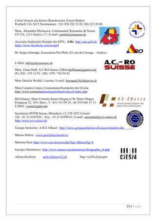 Clubul Român din Baden (Rumänischer Verein Baden)
Postfach 134, 5415 Nussbaumen ; Tel: 056 282 52 83; 056 223 20 80
Mme. Alexandra Marinescu, Communauté Roumaine de Suisse
CP 276, 1211 Genève 17 ; E-mail: comitet@comrom.ch;
Asociatia Studentilor Români din EPFL, A/Ro http://aro.epfl.ch/
https://www.facebook.com/aroepfl
M. Sergiu Schnapp, Association Pro Philo, 83, rue de Carouge – Genève.
E-Mail: info@criccraccroc.ch
Mme. Elena Duff, A.C.RO-Suisse; EMail:duffelena@gmail.com
(F): 026 / 535 12 91 ; (M) : 078 / 764 54 42
Mme Daniela Weibel, Lucerne; E-mail: hermann29@bluewin.ch
Mme Camelia Costea, Comunitatea Românilor din Elvetia
http://www.comunitatearomanilordinelvetia.ch/index.php
RO-Chance, Mme Cornelia Saurer Dragoş et M. Dorin Dragoş
Postgasse 22, 3011 Bern ; T : 031 311 09 29 ; M: 078 666 37 13
E-Mail : cosaur@gmx.net
Secrétariat d'OVR-Suisse, Blancherie 12, CH-1023 Crissier
Tél: +41 21 6347626 ; Fax: +41 21 6349814 ; E-mail: secretariat@ovr-suisse.ch
http://www.ovr-suisse.ch/
Giorgia Seeholzer, A.R.E.I-Basel : http://www.giorgiaseeholzer.ch/casa-romanilor-din-elvetia/
Marius Dobrin : www.pravaliaculturala.ro
Mariana Paun http://www.rou.ch/news.php?lng=fr&tconfig=0
Georges Dumitresco: http://www.shanit.com/dumitresco/biographie_fr.php
Adrian Rachieru arch-i@louve12.ch http://cie54.ch/projets
24 | P a g e
 