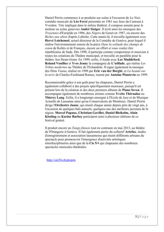Daniel Perrin commence à se produire sur scène à l'occasion de La Nuit,
comédie musicale de Léo Ferré présentée en 1981 aux Jeux du Castrum à
Yverdon. Très impliqué dans le milieu théâtral, il compose ensuite pour le
metteur en scène genevois André Steiger. Il écrit ainsi les musiques des
Troyennes d'Euripide en 1986, des Nègres de Genet en 1987, ou encore des
Biches aux abois d'après Labiche. Cette année-là, il travaille également avec
Hervé Loichemol, actuel directeur de la Comédie de Genève, pour lequel il
réalise l'environnement sonore de la pièce Dans la solitude des champs de
coton de Koltès et de Français, encore un effort si vous voulez être
républicains de Sade. Dès 1990, il participe comme compositeur et musicien à
toutes les créations du Théâtre municipal, et travaille en parallèle pour le
théâtre Am Stram Gram. En 1999, enfin, il fonde avec Lee Maddeford,
Roland Vouilloz et Yves Jenny la compagnie de L’œillade, qui réalise Les
Tribus modernes au Théâtre de l'Echandole. Il signe également la musique
des films Vanna, réalisé en 1998 par Eric van der Borght, et La beauté sur
la terre de Charles-Ferdinand Ramuz, tourné par Antoine Plantevin en 1999.
Reconnaissable grâce à son goût pour les chapeaux, Daniel Perrin a
également collaboré à des projets spécifiquement musicaux, puisqu'il est
présent lors de la création et des deux premiers albums de Piano Seven. Il
accompagne également de nombreux artistes comme Yvette Théraulaz ou
Thierry Lang. Enfin, il a longtemps enseigné à l'Ecole de Jazz et de Musique
Actuelle de Lausanne ainsi qu'au Conservatoire de Montreux. Daniel Perrin
dirige l'Orchestre Jaune, qui réunit chaque année depuis près de vingt ans, à
l'occasion de quelques bals annuels, quelques-uns des meilleurs jazzmen de la
région. Marcel Papaux, Christian Gavillet, Daniel Bleikolm, Alain
Kissling ou Karine Barbey participent ainsi à plusieurs éditions de ce
festival gratuit.
Il produit encore un Tango finnois tout en contraste en mai 2013, au théâtre
de l'Orangerie à Genève. Il fait également partie du collectif Artefax, studio
d'enregistrement et association lausannoise qui réunit différents artisans du
spectacle pour promouvoir l'émergence d'activités artistiques
interdisciplinaires ainsi que de la Cie 5/4 qui chapeaute des nombreux
spectacles musicales-théâtrales.
http://cie54.ch/projets
3 | P a g e
 
