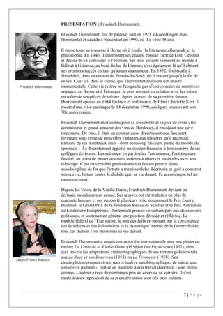 PRESENTATION : Friedrich Durrenmatt,
Friedrich Durrenmatt, fils de pasteur, naît en 1921 à Konolfingen dans
l'Emmental et décède à Neuchâtel en 1990, où il a vécu 38 ans.
Il passe toute sa jeunesse à Berne où il étudie la littérature allemande et la
philosophie. En 1946, il interrompt ses études, épouse l'actrice Lotti Geissler
et décide de se consacrer à l'écriture. Ses trois enfants viennent au monde à
Bâle et à Gléresse, au bord du lac de Bienne ; c'est également là qu'il obtient
ses premiers succès en tant qu'auteur dramatique. En 1952, il s'installe à
Neuchâtel, dans sa maison du Pertuis-du-Sault, où il restera jusqu'à la fin de
sa vie. C'est ici, dans le calme, que Durrenmatt réalisera son œuvre
monumentale. Cette vie retirée ne l'empêche pas d'entreprendre de nombreux
voyages, en Suisse et à l'étranger, le plus souvent en relation avec les mises
en scène de ses pièces de théâtre. Après la mort de sa première femme,
Durrenmatt épouse en 1984 l'actrice et réalisatrice de films Charlotte Kerr. Il
meurt d'une crise cardiaque le 14 décembre 1990, quelques jours avant son
70e anniversaire.
Friedrich Durrenmatt était connu pour sa sociabilité et sa joie de vivre ; fin
connaisseur et grand amateur des vins de Bordeaux, il possédait une cave
imposante. De plus, il était un conteur aussi divertissant que fascinant,
inventant sans cesse de nouvelles variantes aux histoires qu'il racontait.
Entouré de ses nombreux amis - dont beaucoup faisaient partie du monde du
spectacle - il a discrètement apporté un soutien financier à bon nombre de ses
collègues écrivains. Les sciences en particulier l'astronomie, l'ont toujours
fasciné, au point de passer des nuits entières à observer les étoiles avec son
télescope. C'est en véritable professionnel et faisant preuve d'une
autodiscipline de fer que l'artiste a mené sa tâche d'écrivain et qu'il a construit
son œuvre, luttant contre le diabète qui, sa vie durant, l'a accompagné tel un
memento mori.
Depuis La Visite de la Vieille Dame, Friedrich Durrenmatt devient un
écrivain mondialement connu. Ses œuvres ont été traduites en plus de
quarante langues et ont remporté plusieurs prix, notamment le Prix Georg
Büchner, le Grand Prix de la fondation Suisse de Schiller et le Prix Autrichien
de Littérature Européenne. Durrenmatt prenait volontiers part aux discussions
politiques, et soutenait en général une position décidée et réfléchie. Le
modèle fédéral de l'Etat suisse, le sort des Juifs en passant par la coexistence
des Israéliens et des Palestiniens et la dynamique interne de la Guerre froide,
tous ces thèmes l'ont passionné sa vie durant.
Friedrich Durrenmatt a acquis une notoriété internationale avec ses pièces de
théâtre La Visite de la Vieille Dame (1956) et Les Physiciens (1962), ainsi
qu'à travers les adaptations cinématographiques de ses romans policiers tels
que Le Juge et son Bourreau (1952) ou La Promesse (1958). Ses
essais philosophiques et son œuvre tardive autobiographique, de même que
son œuvre pictural - réalisé en parallèle à son travail d'écriture - sont moins
connus. L'auteur a reçu de nombreux prix au cours de sa carrière. Il s'est
marié à deux reprises et de sa première union sont nés trois enfants.
7 | P a g e
Friedrich Durrenmatt
Marie-France Ionesco
 