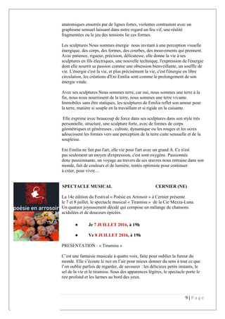 anatomiques enserrés par de lignes fortes, violentes contrastent avec un
graphisme sensuel laissant dans notre regard un feu vif, une réalité
fragmentées ou le jeu des tensions lie ces formes.
Les sculptures Nous sommes énergie nous invitant à une perception visuelle
énergique, des corps, des formes, des courbes, des mouvements qui prennent.
Avec patience, rigueur, précision, délicatesse, elle donne la vie à ses
sculptures en fils électriques, une nouvelle technique, l'expression de l'énergie
dont elle nourrit sa passion comme une obsession bienveillante, un souffle de
vie. L'énergie c'est la vie, et plus précisément la vie, c'est l'énergie en libre
circulation, les créations d'Eni Emilia sont comme le prolongement de son
énergie vitale.
Avec ses sculptures Nous sommes terre, car oui, nous sommes une terre à la
fin, nous nous nourrissent de la terre, nous sommes une terre vivante.
Immobiles sans être statiques, les sculptures de Emilia reflet son amour pour
la terre, matière si souple en la travaillant et si rigide en la cuisante.
Elle exprime avec beaucoup de force dans ses sculptures dans son style très
personnelle, structuré, une sculpture forte, avec de formes de corps
géométriques et généreuses , cubiste, dynamique ou les rouges et les ocres
adoucissent les formes vers une perception de la terre cuite sensuelle et de la
souplesse.
Eni Emilia ne fait pas l'art, elle vie pour l'art avec un grand A. Ce n'est
pas seulement un moyen d'expression, c'est sont oxygène. Passionnée
donc passionnante, un voyage au travers de ses œuvres nous entraine dans son
monde, fait de couleurs et de lumière, tentés optimiste pour continuer
à créer, pour vivre…
7 et 8 JUILLET, 19h SPECTACLE MUSICAL CERNIER (NE)
La 14e édition du Festival « Poésie en Arrosoir » à Cernier présente
le 7 et 8 juillet, le spectacle musical « Tiramisu » de la Cie Mezza-Luna.
Un quatuor joyeusement décalé qui compose un mélange de chansons
acidulées et de douceurs épicées.
● Je 7 JUILLET 2016, à 19h
● Ve 8 JUILLET 2016, à 19h
PRESENTATION : « Tiramisu »
C’est une fantaisie musicale à quatre voix, faite pour oublier la fureur du
monde. Elle s’écoute le nez en l’air pour mieux donner du sens à tout ce que
l’on oublie parfois de regarder, de savourer : les délicieux petits instants, le
sel de la vie et le tiramisu. Sous des apparences légères, le spectacle porte le
rire profond et les larmes au bord des yeux.
9 | P a g e
 