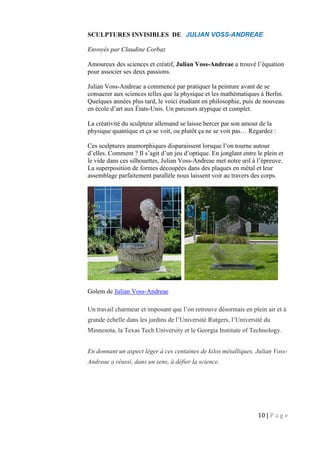 10 | P a g e
SCULPTURES INVISIBLES DE JULIAN VOSS-ANDREAE
Envoyés par Claudine Corbaz
Amoureux des sciences et créatif, Julian Voss-Andreae a trouvé l’équation
pour associer ses deux passions.
Julian Voss-Andreae a commencé par pratiquer la peinture avant de se
consacrer aux sciences telles que la physique et les mathématiques à Berlin.
Quelques années plus tard, le voici étudiant en philosophie, puis de nouveau
en école d’art aux États-Unis. Un parcours atypique et complet.
La créativité du sculpteur allemand se laisse bercer par son amour de la
physique quantique et ça se voit, ou plutôt ça ne se voit pas… Regardez :
Ces sculptures anamorphiques disparaissent lorsque l’on tourne autour
d’elles. Comment ? Il s’agit d’un jeu d’optique. En jonglant entre le plein et
le vide dans ces silhouettes, Julian Voss-Andreae met notre œil à l’épreuve.
La superposition de formes découpées dans des plaques en métal et leur
assemblage parfaitement parallèle nous laissent voir au travers des corps.
Golem de Julian Voss-Andreae
Un travail charmeur et imposant que l’on retrouve désormais en plein air et à
grande échelle dans les jardins de l’Université Rutgers, l’Université du
Minnesota, la Texas Tech University et le Georgia Institute of Technology.
En donnant un aspect léger à ces centaines de kilos métalliques, Julian Voss-
Andreae a réussi, dans un sens, à défier la science.
 