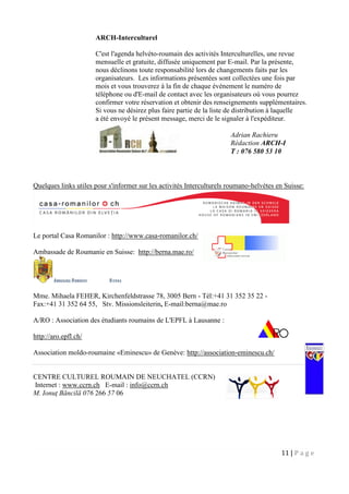 11 | P a g e
ARCH-Interculturel
C'est l'agenda helvéto-roumain des activités Interculturelles, une revue
mensuelle et gratuite, diffusée uniquement par E-mail. Par la présente,
nous déclinons toute responsabilité lors de changements faits par les
organisateurs. Les informations présentées sont collectées une fois par
mois et vous trouverez à la fin de chaque événement le numéro de
téléphone ou d'E-mail de contact avec les organisateurs où vous pourrez
confirmer votre réservation et obtenir des renseignements supplémentaires.
Si vous ne désirez plus faire partie de la liste de distribution à laquelle
a été envoyé le présent message, merci de le signaler à l'expéditeur.
Quelques links utiles pour s'informer sur les activités Interculturels roumano-helvètes en Suisse:
Le portal Casa Romanilor : http://www.casa-romanilor.ch/
Ambassade de Roumanie en Suisse: http://berna.mae.ro/
Mme. Mihaela FEHER, Kirchenfeldstrasse 78, 3005 Bern - Tél:+41 31 352 35 22 -
Fax:+41 31 352 64 55, Stv. Missionsleiterin, E-mail:berna@mae.ro
A/RO : Association des étudiants roumains de L'EPFL à Lausanne :
http://aro.epfl.ch/
Association moldo-roumaine «Eminescu» de Genève: http://association-eminescu.ch/
CENTRE CULTUREL ROUMAIN DE NEUCHATEL (CCRN)
Internet : www.ccrn.ch E-mail : info@ccrn.ch
M. Ionuţ Băncilă 076 266 57 06
Adrian Rachieru
Rédaction ARCH-I
T : 076 580 53 10
 