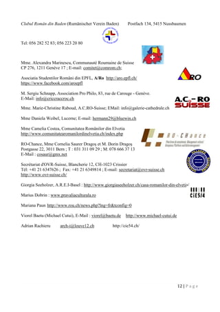 12 | P a g e
Clubul Român din Baden (Rumänischer Verein Baden) Postfach 134, 5415 Nussbaumen
Tel: 056 282 52 83; 056 223 20 80
Mme. Alexandra Marinescu, Communauté Roumaine de Suisse
CP 276, 1211 Genève 17 ; E-mail: comitet@comrom.ch;
Asociatia Studentilor Români din EPFL, A/Ro http://aro.epfl.ch/
https://www.facebook.com/aroepfl
M. Sergiu Schnapp, Association Pro Philo, 83, rue de Carouge - Genève.
E-Mail: info@criccraccroc.ch
Mme. Marie-Christine Raboud, A.C.RO-Suisse; EMail: info@galerie-cathedrale.ch
Mme Daniela Weibel, Lucerne; E-mail: hermann29@bluewin.ch
Mme Camelia Costea, Comunitatea Românilor din Elvetia
http://www.comunitatearomanilordinelvetia.ch/index.php
RO-Chance, Mme Cornelia Saurer Dragoş et M. Dorin Dragoş
Postgasse 22, 3011 Bern ; T : 031 311 09 29 ; M: 078 666 37 13
E-Mail : cosaur@gmx.net
Secrétariat d'OVR-Suisse, Blancherie 12, CH-1023 Crissier
Tél: +41 21 6347626 ; Fax: +41 21 6349814 ; E-mail: secretariat@ovr-suisse.ch
http://www.ovr-suisse.ch/
Giorgia Seeholzer, A.R.E.I-Basel : http://www.giorgiaseeholzer.ch/casa-romanilor-din-elvetia/
Marius Dobrin : www.pravaliaculturala.ro
Mariana Paun http://www.rou.ch/news.php?lng=fr&tconfig=0
Viorel Baetu (Michael Cutui), E-Mail : viorel@baetu.de http://www.michael-cutui.de
Adrian Rachieru arch-i@louve12.ch http://cie54.ch/
 