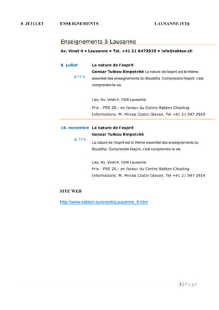 3 | P a g e
8 JUILLET ENSEIGNEMENTS LAUSANNE (VD)
SITE WEB
http://www.rabten.eu/eventsLausanne_fr.htm
Enseignements à Lausanne
Av. Vinet 4 • Lausanne • Tel. +41 21 6472919 • info@rabten.ch
8. juillet
 di 17 h

La nature de l'esprit
Gonsar Tulkou Rinpotché La nature de l'esprit est le thème
essentiel des enseignements du Bouddha. Comprendre l'esprit, c'est
comprendre la vie.
Lieu: Av. Vinet 4, 1004 Lausanne
Prix : FRS 20.- en faveur du Centre Rabten Choeling
Informations: M. Mircea Costin Glavan, Tel +41 21 647 2919
18. novembre
 di, 17 h

La nature de l'esprit
Gonsar Tulkou Rinpotché
La nature de l'esprit est le thème essentiel des enseignements du
Bouddha. Comprendre l'esprit, c'est comprendre la vie.
Lieu: Av. Vinet 4, 1004 Lausanne
Prix : FRS 20.- en faveur du Centre Rabten Choeling
Informations: M. Mircea Costin Glavan, Tel +41 21 647 2919
 