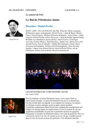 5 | P a g e
20 et 28 JUILLET CONCERTS LAUSANNE (VD)
Le concert de l’été
Le Bal de l'Orchestre Jaune
Direction : Daniel Perrin
DATE / LIEU : 20 et 28 JUILLET, dès 20h Place du Vallon, Lausanne
● Direction, piano, arrangements: Daniel Perrin + chant ● Basse: Mimmo
Pisino, Pascal Eugster, Mathias Demoulin ● Batterie: Luigi Galati + chant,
Grégoire Guhl ● Violon: Gilles Abravanel + chant ● Guitare: Ignacio lamas
● Chant: Lee Maddeford, Karine Barbey, Simon Gerber, Frédérique
Leresche, Pauline Maurer, Steffi Mrachacz, Sophie Noir, Maria De La Paz,
Gerald Perera, Pascal Schopfer + Maître De Cérémonie, Solam, Marie
Fontannaz ● Trompette: Zacharie Ksyk ● Saxophones: Alain Kissling,
baryton + chant, Jean-Samuel Racine, ténor ● Michel Weber, alto ●
Trombone: Andrea Esperti ● Son: Bernard Amaudruz ●
LES MYSTÈRES DE L'ORCHESTRE JAUNE
par Anna Lietti
Pour les habitués, le bal de l'Orchestre Jaune, c'est comme Noël ou
l'anniversaire de papa : le genre d'événement rare qui ne se discute pas.
On note la date dans son agenda, et on organise les vacances, les séjours
en clinique et autres mariages avant ou après, jamais pendant.
Le pianiste-compositeur Daniel Perrin leur a préparé des arrangements très
soignés, ils ont peu répété, ils improvisent ici et là. Et comme ils ont une
expérience considérable, ils peuvent se permettre de faire les guignols.
Finalement, le mystère de l'Orchestre Jaune, c'est celui du grand art. Plus il y
a de travail, moins il se voit. Et comme ça ne se voit pas, le public peut se
payer le luxe de ne pas se poser de questions. C'est tellement reposant.
Daniel Perrin
Sophie Noir
 