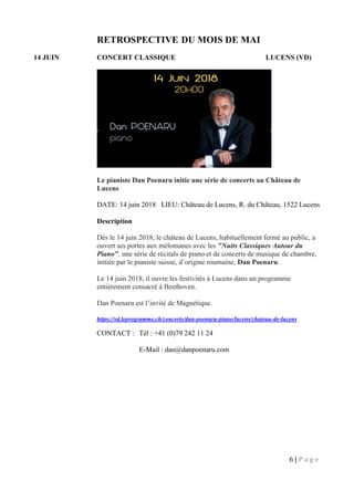 6 | P a g e
RETROSPECTIVE DU MOIS DE MAI
14 JUIN CONCERT CLASSIQUE LUCENS (VD)
Le pianiste Dan Poenaru initie une série de concerts au Château de
Lucens
DATE: 14 juin 2018 LIEU: Château de Lucens, R. du Château, 1522 Lucens
Description
Dès le 14 juin 2018, le château de Lucens, habituellement fermé au public, a
ouvert ses portes aux mélomanes avec les "Nuits Classiques Autour du
Piano", une série de récitals de piano et de concerts de musique de chambre,
initiée par le pianiste suisse, d’origine roumaine, Dan Poenaru.
Le 14 juin 2018, il ouvre les festivités à Lucens dans un programme
entièrement consacré à Beethoven.
Dan Poenaru est l’invité de Magnétique.
https://vd.leprogramme.ch/concerts/dan-poenaru-piano/lucens/chateau-de-lucens
CONTACT : Tél : +41 (0)79 242 11 24
E-Mail : dan@danpoenaru.com
 