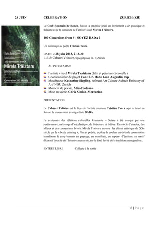 8 | P a g e
28 JUIN CELEBRATION ZURICH (ZH)
Le Club Roumain de Baden, Suisse a oragnisé jeudi un évenement d’art plastique et
théaâtre avec le concours de l’artiste visuel Mirela Traisatru.
100 Conections from # - SOYEZ DADA !
Un hommage au poète Tristian Tzara
DATE: le 28 juin 2018, à 18.30
LIEU: Cabaret Voltaire, Spiegelgasse nr. 1, Zürich
AU PROGRAMME
l’artiste visuel Mirela Traistaru (film et peinture corporelle)
Coordonnateur de projet Conf. Dr. Habil Ioan Augustin Pop
Modérateur Katharine Siegling, referent Art Culture Aubach Embassy of
Art/ NGU Zurich
Moment de poésie, Miral Solcanu
Mise en scène, Chris Simion-Mercurian
PRESENTATION
Le Cabaret Voltaire est le lieu où l’artiste roumain Tristian Tzara aqui a lancé en
Suisse le mouvement avantgardiste DADA.
Le centenaire des rélations culturelles Roumanie – Suisse a été marqué par une
performance, métissage d’art plastique, de littérature et théâtre. Un siècle d’utopies, des
idéaux et des conventions brisés. Mirela Traistaru assume ler climat artistique du XXe
siècle par le « body painting », film et poésie, explore la couleur au-délà de conventions
transforme le corp humain en paysage, en manifeste, en support d’écriture, en motif
dlcoratif détaché de l’histoire ancestrale, sur le fond hérité de la tradition avantgardiste..
ENTREE LIBRE Collecte à la sortie
 
