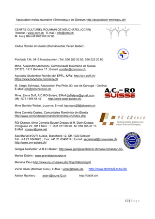 10 | P a g e  
 
Association moldo-roumaine «Eminxescu» de Genève: http://association-eminescu.ch/
CENTRE CULTUREL ROUMAIN DE NEUCHATEL (CCRN)
Internet : www.ccrn.ch E-mail : info@ccrn.ch
M. Ionuţ Băncilă 076 266 57 06
Clubul Român din Baden (Rumänischer Verein Baden)
Postfach 134, 5415 Nussbaumen ; Tel: 056 282 52 83; 056 223 20 80
Mme. Alexandra Marinescu, Communauté Roumaine de Suisse
CP 276, 1211 Genève 17 ; E-mail: comitet@comrom.ch;
Asociatia Studentilor Români din EPFL, A/Ro http://aro.epfl.ch/
https://www.facebook.com/aroepfl
M. Sergiu Schnapp, Association Pro Philo, 83, rue de Carouge - Genève.
E-Mail: info@criccraccroc.ch
Mme. Elena Duff, A.C.RO-Suisse; EMail:duffelena@gmail.com
(M) : 078 / 964 54 42 http://www.acro-suisse.ch/
Mme Daniela Weibel, Lucerne; E-mail: hermann29@bluewin.ch
Mme Camelia Costea, Comunitatea Românilor din Elvetia
http://www.comunitatearomanilordinelvetia.ch/index.php
RO-Chance, Mme Cornelia Saurer Dragoş et M. Dorin Dragoş
Postgasse 22, 3011 Bern ; T : 031 311 09 29 ; M: 078 666 37 13
E-Mail : cosaur@gmx.net
Secrétariat d'OVR-Suisse, Blancherie 12, CH-1023 Crissier
Tél: +41 21 6347626 ; Fax: +41 21 6349814 ; E-mail: secretariat@ovr-suisse.ch
http://www.ovr-suisse.ch/
Giorgia Seeholzer, A.R.E.I-Basel : http://www.giorgiaseeholzer.ch/casa-romanilor-din-elvetia/
Marius Dobrin : www.pravaliaculturala.ro
Mariana Paun http://www.rou.ch/news.php?lng=fr&tconfig=0
Viorel Baetu (Michael Cutui), E-Mail : viorel@baetu.de http://www.michael-cutui.de
Adrian Rachieru arch-i@louve12.ch http://cie54.ch/
 