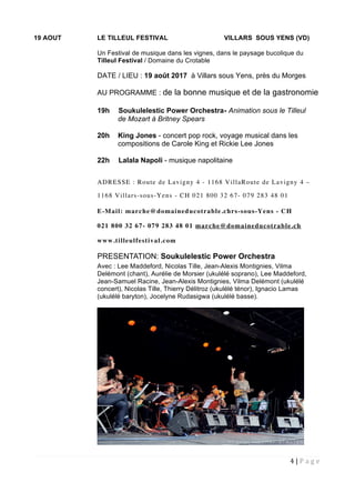 4 | P a g e  
 
19 AOUT LE TILLEUL FESTIVAL VILLARS SOUS YENS (VD)
Un Festival de musique dans les vignes, dans le paysage bucolique du
Tilleul Festival / Domaine du Crotable
DATE / LIEU : 19 août 2017 à Villars sous Yens, près du Morges
AU PROGRAMME : de la bonne musique et de la gastronomie
19h Soukulelestic Power Orchestra- Animation sous le Tilleul
de Mozart à Britney Spears
20h King Jones - concert pop rock, voyage musical dans les
compositions de Carole King et Rickie Lee Jones
22h Lalala Napoli - musique napolitaine
ADRESSE : Route de Lavigny 4 - 1168 VillaRoute de Lavigny 4 –
1168 Villars-sous-Yens - CH 021 800 32 67- 079 283 48 01
E-Mail: marche@domaineducotrable.chrs-sous-Yens - CH
021 800 32 67- 079 283 48 01 marche@domaineducotrable.ch
www.tilleulfestival.com
PRESENTATION: Soukulelestic Power Orchestra
Avec : Lee Maddeford, Nicolas Tille, Jean-Alexis Montignies, Vilma
Delémont (chant), Aurélie de Morsier (ukulélé soprano), Lee Maddeford,
Jean-Samuel Racine, Jean-Alexis Montignies, Vilma Delémont (ukulélé
concert), Nicolas Tille, Thierry Délitroz (ukulélé ténor), Ignacio Lamas
(ukulélé baryton), Jocelyne Rudasigwa (ukulélé basse).
 