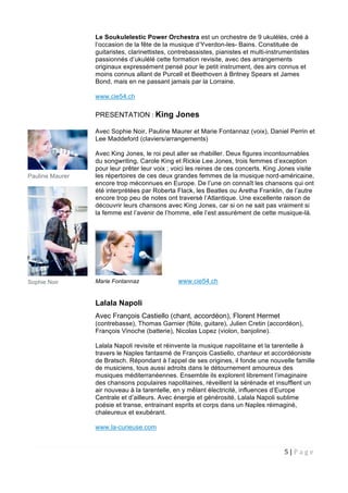 5 | P a g e  
 
Le Soukulelestic Power Orchestra est un orchestre de 9 ukulélés, créé à
l’occasion de la fête de la musique d’Yverdon-les- Bains. Constituée de
guitaristes, clarinettistes, contrebassistes, pianistes et multi-instrumentistes
passionnés d’ukulélé cette formation revisite, avec des arrangements
originaux expressément pensé pour le petit instrument, des airs connus et
moins connus allant de Purcell et Beethoven à Britney Spears et James
Bond, mais en ne passant jamais par la Lorraine.
www.cie54.ch
PRESENTATION : King Jones
Avec Sophie Noir, Pauline Maurer et Marie Fontannaz (voix), Daniel Perrin et
Lee Maddeford (claviers/arrangements)
Avec King Jones, le roi peut aller se rhabiller. Deux figures incontournables
du songwriting, Carole King et Rickie Lee Jones, trois femmes d’exception
pour leur prêter leur voix ; voici les reines de ces concerts. King Jones visite
les répertoires de ces deux grandes femmes de la musique nord-américaine,
encore trop méconnues en Europe. De l’une on connaît les chansons qui ont
été interprétées par Roberta Flack, les Beatles ou Aretha Franklin, de l’autre
encore trop peu de notes ont traversé l’Atlantique. Une excellente raison de
découvrir leurs chansons avec King Jones, car si on ne sait pas vraiment si
la femme est l’avenir de l’homme, elle l’est assurément de cette musique-là.
Marie Fontannaz www.cie54.ch
Lalala Napoli
Avec François Castiello (chant, accordéon), Florent Hermet
(contrebasse), Thomas Garnier (flûte, guitare), Julien Cretin (accordéon),
François Vinoche (batterie), Nicolas Lopez (violon, banjoline).
Lalala Napoli revisite et réinvente la musique napolitaine et la tarentelle à
travers le Naples fantasmé de François Castiello, chanteur et accordéoniste
de Bratsch. Répondant à l’appel de ses origines, il fonde une nouvelle famille
de musiciens, tous aussi adroits dans le détournement amoureux des
musiques méditerranéennes. Ensemble ils explorent librement l’imaginaire
des chansons populaires napolitaines, réveillent la sérénade et insufflent un
air nouveau à la tarentelle, en y mêlant électricité, influences d’Europe
Centrale et d’ailleurs. Avec énergie et générosité, Lalala Napoli sublime
poésie et transe, entrainant esprits et corps dans un Naples réimaginé,
chaleureux et exubérant.
www.la-curieuse.com
Pauline Maurer
Sophie Noir
 