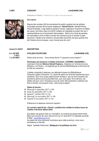 6 | P a g e  
 
2 SEP CONCERT LAUSANNE (VD)
Chansons en Chœur, l’orchestre live le plus vivant du moment !
Description
Depuis des années (20) ils enchantent le public vaudois lors de soirées
musicales proches de la transe religieuse ! Daniel Perrin, Gérald Perera,
Pascal Schopfer, Luigi Galati et Ignacio Lamas, ingénieux musiciens et bêtes
de scène, font faire vibrer le CACG Voltaire et s'égosiller le public lors de 4
représentations qui s'annoncent mémorables. Munis d'un livret de paroles,
les spectateurs sont invités à choisir les chansons puis à chanter à plein
poumons ! Après avoir entonné, (et peut-être écorché), les plus grands hits
de l'histoire de la musique, vous n'aurez plus de voix !
Avant 31 AOUT INSCRIPTION
6 et 28 SEP ATELIER D’ECRITURE LAUSANNE (VD)
7 OCT
1 et 25 NOV Chers amis du livre, Vous aimez écrire ? Lausanne vous inspire ?
Participez cet automne à l’atelier d’écriture « ÉCRIRE LAUSANNE »,
mené par l’écrivain Marius Daniel Popescu, rédacteur en chef de la revue
littéraire « Le Persil », et organisé par le service Bibliothèques et Archives de
la ville de Lausanne.
L’atelier comporte 5 séances, qui débutent toutes à la Bibliothèque
Chaudron (place Chaudron 11), avant de partir sur le terrain lausannois pour
certaines. Que vous soyez déjà écrivain amateur, que ce soit l’occasion de
prendre la plume pour la première fois, que vous ayez 18 ou 88 ans, cet
atelier est pour vous ! Emparez-vous de votre ville autrement, restituez son
âme à travers vos propres mots, votre propre regard.
Dates et heures :
Mercredi 6 septembre 2017 à 19h
Jeudi 28 septembre 2017 à 19h
Samedi 7 octobre 2017 à 11h
Mercredi 1er novembre 2017 à 19h
Samedi 25 novembre 2017 à 11h
Présence à 4 séances minimum requise !
Un numéro spécial du « Persil » publiera les meilleurs textes issus de
l’atelier d’écriture début 2018.
Cet atelier est gratuit mais sur inscription, le nombre de places étant limité.
Merci par avance de vous inscrire d’ici au 31 août 2017 à l’adresse suivante
E-Mail : signe@lausanne.ch
Au plaisir de vous retrouver nombreux pour cette aventure, nous vous
souhaitons un bel été.
Signé : Isabelle Falconnier, Déléguée à la politique du livre
 