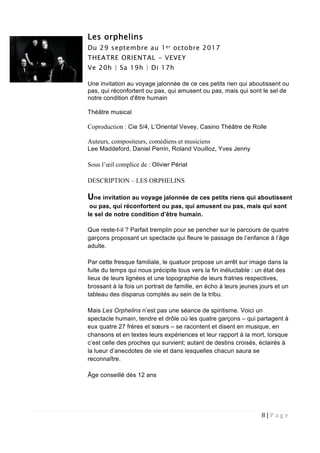 8 | P a g e  
 
Les orphelins
Du 29 septembre au 1er octobre 2017
THEATRE ORIENTAL - VEVEY
Ve 20h | Sa 19h | Di 17h
Une invitation au voyage jalonnée de ce ces petits rien qui aboutissent ou
pas, qui réconfortent ou pas, qui amusent ou pas, mais qui sont le sel de
notre condition d'être humain
Théâtre musical
Coproduction : Cie 5/4, L’Oriental Vevey, Casino Théâtre de Rolle
Auteurs, compositeurs, comédiens et musiciens
Lee Maddeford, Daniel Perrin, Roland Vouilloz, Yves Jenny
Sous l’œil complice de : Olivier Périat
DESCRIPTION – LES ORPHELINS
Une invitation au voyage jalonnée de ces petits riens qui aboutissent
ou pas, qui réconfortent ou pas, qui amusent ou pas, mais qui sont
le sel de notre condition d’être humain.
Que reste-t-il ? Parfait tremplin pour se pencher sur le parcours de quatre
garçons proposant un spectacle qui fleure le passage de l’enfance à l’âge
adulte.
Par cette fresque familiale, le quatuor propose un arrêt sur image dans la
fuite du temps qui nous précipite tous vers la fin inéluctable : un état des
lieux de leurs lignées et une topographie de leurs fratries respectives,
brossant à la fois un portrait de famille, en écho à leurs jeunes jours et un
tableau des disparus comptés au sein de la tribu.
Mais Les Orphelins n’est pas une séance de spiritisme. Voici un
spectacle humain, tendre et drôle où les quatre garçons – qui partagent à
eux quatre 27 frères et sœurs – se racontent et disent en musique, en
chansons et en textes leurs expériences et leur rapport à la mort, lorsque
c’est celle des proches qui survient; autant de destins croisés, éclairés à
la lueur d’anecdotes de vie et dans lesquelles chacun saura se
reconnaître.
Âge conseillé dès 12 ans
 