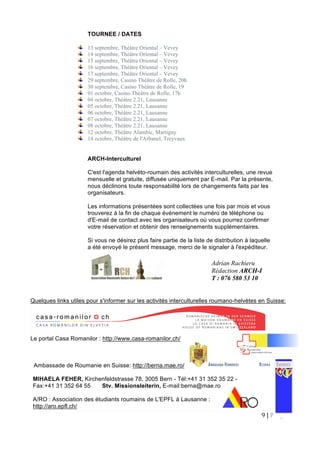 9 | P a g e  
 
TOURNEE / DATES
13 septembre, Théâtre Oriental – Vevey
14 septembre, Théâtre Oriental – Vevey
15 septembre, Théâtre Oriental – Vevey
16 septembre, Théâtre Oriental – Vevey
17 septembre, Théâtre Oriental – Vevey
29 septembre, Casino Théâtre de Rolle, 20h
30 septembre, Casino Théâtre de Rolle, 19
01 octobre, Casino Théâtre de Rolle, 17h
04 octobre, Théâtre 2.21, Lausanne
05 octobre, Théâtre 2.21, Lausanne
06 octobre, Théâtre 2.21, Lausanne
07 octobre, Théâtre 2.21, Lausanne
08 octobre, Théâtre 2.21, Lausanne
12 octobre, Théâtre Alambic, Martigny
14 octobre, Théâtre de l'Arbanel, Treyvaux
ARCH-Interculturel
C'est l'agenda helvéto-roumain des activités interculturelles, une revue
mensuelle et gratuite, diffusée uniquement par E-mail. Par la présente,
nous déclinons toute responsabilité lors de changements faits par les
organisateurs.
Les informations présentées sont collectées une fois par mois et vous
trouverez à la fin de chaque événement le numéro de téléphone ou
d'E-mail de contact avec les organisateurs où vous pourrez confirmer
votre réservation et obtenir des renseignements supplémentaires.
Si vous ne désirez plus faire partie de la liste de distribution à laquelle
a été envoyé le présent message, merci de le signaler à l'expéditeur.
Quelques links utiles pour s'informer sur les activités interculturelles roumano-helvètes en Suisse:
Le portal Casa Romanilor : http://www.casa-romanilor.ch/
Ambassade de Roumanie en Suisse: http://berna.mae.ro/
MIHAELA FEHER, Kirchenfeldstrasse 78, 3005 Bern - Tél:+41 31 352 35 22 -
Fax:+41 31 352 64 55 Stv. Missionsleiterin, E-mail:berna@mae.ro
A/RO : Association des étudiants roumains de L'EPFL à Lausanne :
http://aro.epfl.ch/
Adrian Rachieru
Rédaction ARCH-I
T : 076 580 53 10
 