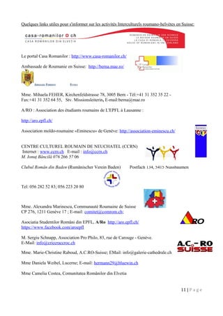 Quelques links utiles pour s'informer sur les activités Interculturels roumano-helvètes en Suisse:
Le portal Casa Romanilor : http://www.casa-romanilor.ch/
Ambassade de Roumanie en Suisse: http://berna.mae.ro/
Mme. Mihaela FEHER, Kirchenfeldstrasse 78, 3005 Bern - Tél:+41 31 352 35 22 -
Fax:+41 31 352 64 55, Stv. Missionsleiterin, E-mail:berna@mae.ro
A/RO : Association des étudiants roumains de L'EPFL à Lausanne :
http://aro.epfl.ch/
Association moldo-roumaine «Eminescu» de Genève: http://association-eminescu.ch/
CENTRE CULTUREL ROUMAIN DE NEUCHATEL (CCRN)
Internet : www.ccrn.ch E-mail : info@ccrn.ch
M. Ionuţ Băncilă 076 266 57 06
Clubul Român din Baden (Rumänischer Verein Baden) Postfach 134, 5415 Nussbaumen
Tel: 056 282 52 83; 056 223 20 80
Mme. Alexandra Marinescu, Communauté Roumaine de Suisse
CP 276, 1211 Genève 17 ; E-mail: comitet@comrom.ch;
Asociatia Studentilor Români din EPFL, A/Ro http://aro.epfl.ch/
https://www.facebook.com/aroepfl
M. Sergiu Schnapp, Association Pro Philo, 83, rue de Carouge - Genève.
E-Mail: info@criccraccroc.ch
Mme. Marie-Christine Raboud, A.C.RO-Suisse; EMail: info@galerie-cathedrale.ch
Mme Daniela Weibel, Lucerne; E-mail: hermann29@bluewin.ch
Mme Camelia Costea, Comunitatea Românilor din Elvetia
11 | P a g e
 