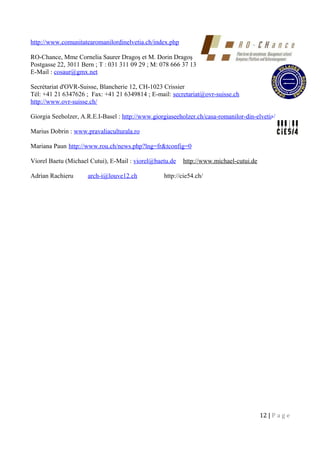 http://www.comunitatearomanilordinelvetia.ch/index.php
RO-Chance, Mme Cornelia Saurer Dragoş et M. Dorin Dragoş
Postgasse 22, 3011 Bern ; T : 031 311 09 29 ; M: 078 666 37 13
E-Mail : cosaur@gmx.net
Secrétariat d'OVR-Suisse, Blancherie 12, CH-1023 Crissier
Tél: +41 21 6347626 ; Fax: +41 21 6349814 ; E-mail: secretariat@ovr-suisse.ch
http://www.ovr-suisse.ch/
Giorgia Seeholzer, A.R.E.I-Basel : http://www.giorgiaseeholzer.ch/casa-romanilor-din-elvetia/
Marius Dobrin : www.pravaliaculturala.ro
Mariana Paun http://www.rou.ch/news.php?lng=fr&tconfig=0
Viorel Baetu (Michael Cutui), E-Mail : viorel@baetu.de http://www.michael-cutui.de
Adrian Rachieru arch-i@louve12.ch http://cie54.ch/
12 | P a g e
 